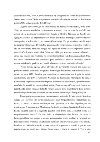 econômico (Cebes, 1979). Como denominar em categorias da Teoria dos Movimentos
Sociais esse evento? Seria um protesto institucionalizado no interior da instituição
política? Ou seria expressão do lobbying?
Alguns anos depois, já no final da fase da transição democrática, entre 19851988, as mesmas entidades continuavam atuantes, com exceção da ANMR, que
deixou de se posicionar politicamente. Surgiu a Plenária Nacional de Saúde, que
agregava dezenas de organizações dos níveis estadual e municipal, convocada para
acompanhar e influenciar o processo da Constituinte. Ela promovia as mobilizações
na própria Câmara dos Deputados, pressionando congressistas, comissões, relatores
etc. O Movimento Sanitário atingiu seu ápice de mobilização e expressão pública
com a 8a Conferência Nacional de Saúde, em 1986, que se tornou um marco histórico,
ainda que tivesse sido realizada no espaço tecnocrático e da burocracia estatal. Uma
vez que a Conferência fora convocada pelo ministro da saúde e financiada com os
recursos do Estado, poderia ser classificada como protesto institucionalizado?
Nessa mesma época, vários ativistas do movimento estavam em cargos de
poder no Estado, colocando em prática a estratégia de caminho institucional adotada
desde os anos 1970. Aqueles que assumiam as secretarias municipais de saúde
constituíram, em 1987, o Conselho Nacional de Secretarias Municipais de Saúde
(Conasems), organização conduzida pelos militantes do movimento, que estavam na
condição de secretários municipais de saúde. Desse modo, o Conasems é claramente
reconhecido como entidade híbrida (“meio Estado, meio sociedade”). Esse aspecto
também foge dos termos relacionados com a institucionalização de organizações.
Esses quadros apresentados mostram como a atuação do Movimento Sanitário
escapa aos aspectos da institucionalização mais frequentemente trabalhados na
teoria, a saber, a institucionalização dos protestos e a das organizações do
movimento. A lacuna que o Movimento Sanitário aponta na Teoria dos Movimentos
Sociais levanta também a seguinte questão: essa teoria seria a melhor forma de
enquadramento teórico? De um lado, a diversidade das formas de ação, a
heterogeneidade dos grupos e as suas procedências, como também a variedade de
temáticas que se cruzam e se articulam num sem-fim de eventos, mas sob a mesma
bandeira da reivindicação do acesso universal e gratuito à saúde – que se tem
reproduzido ao longo dos últimos trinta anos –, torna o recurso à Teoria dos
67

 