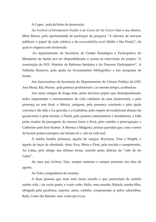 À Capes, pela da bolsa do doutorado.
Ao Institute of Develpoment Studies e ao Centre for the Future State e seu diretor,
Mick Moore, pela oportunidade de participar da pesquisa “A reforma de serviços
públicos: o papel da ação coletiva e da accountability social (Delhi e São Paulo)”, da
qual se originou este doutorado.
Ao departamento da Secretaria de Gestão Estratégica e Participativa do
Ministério da Saúde por ter disponibilizado o acesso às entrevistas do projeto “A
construção do SUS. História da Reforma Sanitária e do Processo Participativo”. A
Nathalia Boanova, pela ajuda no levantamento bibliográfico e nas pesquisas de
fontes.
Aos funcionários da Secretaria do Departamento de Ciência Política da USP,
Ana Maria, Rai, Wasne, pela postura profissional e, ao mesmo tempo, acolhedora.
Aos meus amigos de longa data, pelos diversos papeis que desempenharam,
todos importantes e estruturadores da vida cotidiana de uma doutoranda, e pela
presença na reta final: a Mércia, amigona, pela presença constante e pela ajuda
concreta e tão útil; a Lu querida, e a Carlinhos, pelo respiro do tradicional almoço da
quarta-feira e pela torcida; a Patoli, pela postura estimuladora e desafiadora, a Fabi
pelas risadas da passageira do mesmo trem; a Encá, pelo carinho e preocupação; a
Catherine pelo bom humor. A Monica e Malgosia, primas queridas que, com o senso
de humor polaco-europeu, me faziam rir e cair na vida real.
À minha família polonesa, aquela de sangue, Krystyna, Tom e Wojtek, e
àquela de laços de afinidade, Ania, Ewa, Misia e Piotr, pela torcida e compreensão.
Ao Lalau, pelo abrigo nas últimas horas, nutrido pelas delícias do “café do tio
Lalau”.
Ao meu pai, kochany Tato, sempre materno e sempre presente nos dias de
aperto.
Ao Tobi, companheiro de montão.
A duas pessoas que mais amo nesse mundo e que preenchem de sentido
minha vida – de vocês parto; a vocês volto. Helio, meu marido, Rafaela, minha filha,
obrigada pela paciência, suporte, amor, carinho, compreensão (e pelos cafezinhos,
Rafi). Como diz Rafaela: amo vocês até a Lua.

 