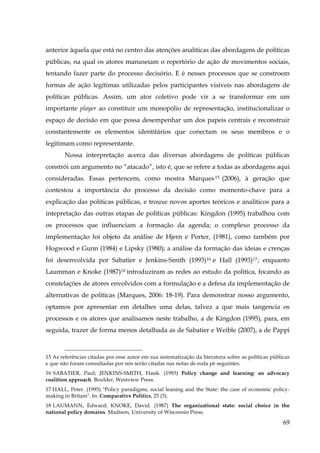 anterior àquela que está no centro das atenções analíticas das abordagens de políticas
públicas, na qual os atores manuseiam o repertório de ação de movimentos sociais,
tentando fazer parte do processo decisório. E é nesses processos que se constroem
formas de ação legítimas utilizadas pelos participantes visíveis nas abordagens de
políticas públicas. Assim, um ator coletivo pode vir a se transformar em um
importante player ao constituir um monopólio de representação, institucionalizar o
espaço de decisão em que possa desempenhar um dos papeis centrais e reconstruir
constantemente os elementos identitários que conectam os seus membros e o
legitimam como representante.
Nossa interpretação acerca das diversas abordagens de políticas públicas
constrói um argumento no “atacado”, isto é, que se refere a todas as abordagens aqui
consideradas. Essas pertencem, como mostra Marques 15 (2006), à geração que
contestou a importância do processo da decisão como momento-chave para a
explicação das políticas públicas, e trouxe novos aportes teóricos e analíticos para a
intepretação das outras etapas de políticas públicas: Kingdon (1995) trabalhou com
os processos que influenciam a formação da agenda; o complexo processo da
implementação foi objeto da análise de Hjern e Porter, (1981), como também por
Hogwood e Gunn (1984) e Lipsky (1980); a análise da formação das ideias e crenças
foi desenvolvida por Sabatier e Jenkins-Smith (1993) 16 e Hall (1993) 17 ; enquanto
Laumman e Knoke (1987)18 introduziram as redes ao estudo da política, focando as
constelações de atores envolvidos com a formulação e a defesa da implementação de
alternativas de políticas (Marques, 2006: 18-19). Para demonstrar nosso argumento,
optamos por apresentar em detalhes uma delas, talvez a que mais tangencia os
processos e os atores que analisamos neste trabalho, a de Kingdon (1995), para, em
seguida, trazer de forma menos detalhada as de Sabatier e Weible (2007), a de Pappi

15 As referências citadas por esse autor em sua sistematização da literatura sobre as políticas públicas
e que não foram consultadas por nós serão citadas nas notas de roda pé seguintes.
16 SABATIER, Paul; JENKINS-SMITH, Hank. (1993) Policy change and learning: an advocacy
coalition approach. Boulder, Westview Press.
17 HALL, Peter. (1993) "Policy paradigms, social leaning and the State: the case of economic policymaking in Britain". In: Comparative Politics, 25 (3).
18 LAUMANN, Edward; KNOKE, David. (1987) The organizational state: social choice in the
national policy domains. Madison, University of Wisconsin Press.

69

 