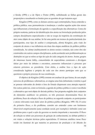 e Knoke (1991) e a de Hjern e Porter (1981), sublinhando as linhas gerais das
proposições e ressaltando os limites para as questões de que tratamos aqui.
Kingdon (1995), como os demais autores aqui contemplados, busca entender a
política pública, suas permanências e mudanças, e analisa aquelas ações dos atores
que influenciam a formulação da agenda e a especificação das alternativas. Como ele
próprio sustenta, parte-se da identificação dos atores na formulação produzida pelos
campos disciplinares especializados e não se ocupa da trajetória da constituição do
ator como objeto de sua análise. Se há uma perda em termos da particularidade dos
participantes, esse tipo de análise é compensada, afirma Kingdon, pela visão do
conjunto de atores e sua influência em duas das etapas analíticas da política pública
considerada. Ao adotar analiticamente os atores sociais e estatais, tais como eles são
construídos em outros campos disciplinares, acaba aceitando sem problematização as
distinções no que se refere ao tipo de ação de cada categoria de atores. Assim, grupos
de interesses fazem lobby, comunidades de especialistas constroem e divulgam
ideias por meio de debates e encontros, assessores influenciam o processo por
estarem próximos ao presidente. Com efeito, a análise foca o tipo de ação
considerada legítima e própria de cada um dos atores partícipes sem que se
questione o próprio processo de sua constituição.
O objetivo de Kingdon (1995) consiste em analisar de que forma, de um amplo
universo de problemas e alternativas, se origina uma lista delimitada e restrita à qual
as pessoas relevantes de dentro e fora do Estado dispensam uma atenção especial.
Em outras palavras, como se formula a agenda de política pública e como é escolhida
a alternativa que será objeto de decisão política. Sua proposta engloba dois conjuntos
de elementos analíticos: no primeiro, os três processos denominados fluxo de
problema, fluxo de solução e fluxo de política; no segundo conjunto, os participantes
e atores relevantes num dado setor de política publica (Kingdon, 1995: 15). O cerne
do primeiro fluxo, o do problema, consiste em entender como um fenômeno
observável empiricamente (uma condição social, por exemplo) é definido como um
problema para o qual a ação do governo se mostra importante e necessária. O fluxo
de solução se refere aos processos de geração de conhecimento, no debate público e
em visões e soluções técnicas pelos especialistas. O interesse analítico nesse fluxo
reside em iluminar de que maneira os processos de produção e de difusão do
70

 