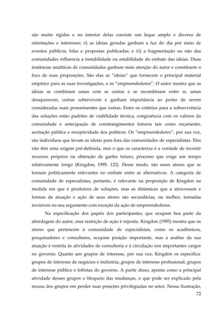 são muito rígidas e no interior delas coexiste um leque amplo e diverso de
orientações e interesses; ii) as ideias geradas ganham a luz do dia por meio de
eventos públicos, falas e propostas publicadas; e iii) a fragmentação ou não das
comunidades influencia a instabilidade ou estabilidade do embate das ideias. Duas
instâncias analíticas de comunidades ganham mais atenção do autor e constituem o
foco de suas proposições. São elas as “ideias” que fornecem o principal material
empírico para as suas investigações, e os “empreendedores”. O autor mostra que as
ideias se combinam umas com as outras e se recombinam entre si; umas
desaparecem, outras sobrevivem e ganham importância ao ponto de serem
consideradas mais proeminentes que outras. Entre os critérios para a sobrevivência
das soluções estão padrões de viabilidade técnica, congruência com os valores da
comunidade e antecipação de constrangimentos futuros tais como orçamento,
aceitação pública e receptividade dos políticos. Os “empreendedores”, por sua vez,
são indivíduos que levam as ideias para fora das comunidades de especialistas. Eles
não têm uma origem pré-definida, mas o que os caracteriza é a vontade de investir
recursos próprios na obtenção de ganho futuro, processo que exige um tempo
relativamente longo (Kingdon, 1995: 122). Desse modo, são esses atores que se
tornam politicamente relevantes no embate entre as alternativas. A categoria de
comunidade de especialistas, portanto, é relevante na proposição de Kingdon na
medida em que é produtora de soluções, mas as dinâmicas que a atravessam e
formas de atuação e ação de seus atores são secundárias, ou melhor, tornadas
invisíveis no seu argumento com exceção da ação de empreendedores.
Na especificação dos papéis dos participantes, que ocupam boa parte da
abordagem do autor, essa restrição de ação é reposta. Kingdon (1995) mostra que os
atores que pertencem à comunidade de especialistas, como os acadêmicos,
pesquisadores e consultores, ocupam posição importante, mas a análise da sua
atuação é restrita às atividades de consultoria e à circulação nos importantes cargos
no governo. Quanto aos grupos de interesse, por sua vez, Kingdon os especifica:
grupos de interesse de negócios e indústria; grupos de interesse profissional; grupos
de interesse público e lobistas do governo. A partir disso, aponta como a principal
atividade desses grupos o bloqueio das mudanças, o que pode ser explicado pela
recusa dos grupos em perder suas posições privilegiadas no setor. Nessa ilustração,
72

 