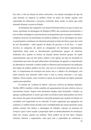 fica claro o viés da seleção de atores relevantes e da seleção estratégica do tipo de
ação baseada no impacto na política: ficam no palco da análise aqueles com
capacidade de influenciar o processo, excluindo, desse modo, os atores que estão
tentando alcançar o acesso ao Estado.
As limitações das categorias e do desenvolvimento teórico no que se refere aos
atores, apontadas na abordagem de Kingdon (1995), não constituem insuficiências, e
sim escolhas estratégicas e parcimoniosas do pesquisador que se propõe a entender o
complexo processo da formulação de políticas públicas. Se na abordagem do autor,
os participantes constituem um elemento principal ao lado dos fluxos, para dar conta
da sua diversidade – entre aqueles de dentro do governo e os de fora –, o autor
recorreu às categorias de atores já consagradas em literaturas especializadas,
importando delas tanto as denominações (profissionais, grupos de interesse,
sindicatos etc.), quanto as formas de atuação desses mesmos grupos. Se expõe
separadamente cada um dos atores, atribui a eles apenas um tipo de atividade ou
característica por meio da qual influenciam a formulação da agenda e a especificação
de alternativas, tornando a análise ampla se olharmos pela perspectiva da explicação
das etapas de política pública em foco, mas rasa se avaliarmos pelo prisma de um
ator. A compreensão da formação dos atores não é o objetivo da abordagem, com
efeito termina sem informar sobre como o ator se tornou relevante e sua ação,
legítima. Nosso estudo, como veremos na parte da reconstrução do objeto, pretende
captar esses episódios.
O conceito de “coalizão de defesa” (advocacy coalition) de Sabatier (Sabatier;
Weible, 2007) é também vizinho analítico de agrupamentos de ação coletiva como os
movimentos sociais. Supera uma dicotomia simples entre Sociedade e Estado, ao
agrupar analiticamente os atores que estão envolvidos numa dada política em torno
das crenças das quais são portadores e não pelas posições que ocupam no Estado, na
sociedade civil organizada ou no mercado. O autor argumenta que agregá-los em
coalizões é a melhor forma de lidar com a multiplicidade dos atores presentes numa
política setorial. Em síntese, a abordagem de Sabatier, repousa na estrutura de
crenças à qual o autor acopla a proposição sobre os desencadeadores de mudanças,
tanto nas crenças, quanto nas políticas. Esses podem ser de três tipos: choques
externos, internos e negociações, cada qual com a capacidade de conformar a
73

 