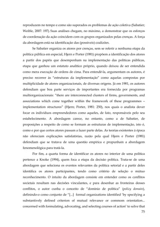 reproduzem no tempo e como são superados os problemas de ação coletiva (Sabatier;
Weible, 2007: 197). Suas análises chegam, no máximo, a demonstrar que os esforços
de coordenação da ação coincidem com os grupos organizados pelas crenças. A força
da abordagem está na identificação das (possíveis) coalizões.
Se Sabatier organiza os atores por crenças, sem se referir a nenhuma etapa da
política pública em especial, Hjern e Porter (1981) propõem a identificação dos atores
a partir dos papéis que desempenham na implementação das políticas públicas,
etapa que ganhou um estatuto analítico próprio, quando deixou de ser entendida
como mera execução de ordens de cima. Para entendê-la, argumentam os autores, é
preciso recorrer às “estruturas da implementação” como aquelas compostas por
multiplicidade de atores organizacionais, de diversas origens. Já em 1981, os autores
defendiam que boa parte serviços de importantes era fornecida por programas
multiorganizacionais: “there are interconnected clusters of firms, governments, and
associations which come together within the framework of these programmes –
implementation structures” (Hjern; Porter, 1981: 250), nos quais o analista dever
focar os indivíduos empreendedores como aqueles, de fato, responsáveis pelo seu
estabelecimento. A abordagem carece, no entanto, como a de Sabatier, de
proposições a respeito de como se formam as estruturas de implementação, isto é,
como e por que certos atores passam a fazer parte delas. As teorias existentes à época
não ofereciam explicações satisfatórias, razão pela qual Hjern e Porter (1981)
defendiam que se tratava de uma questão empírica e propunham a abordagem
fenomenológica para tratá-la.
Por fim, a quarta forma de identificar os atores no interior de uma política
pertence a Knoke (1994), quem foca a etapa da decisão política. Trata-se de uma
abordagem que seleciona os eventos relevantes da política setorial e a partir deles
identifica os atores participantes, tendo como critério de seleção o mútuo
reconhecimento. O intuito da abordagem consiste em entender como os conflitos
societais resultam nas decisões vinculantes, e para desenhar as fronteiras desses
conflitos, o autor cunha o conceito de “domínio de política” (policy domain),
definindo-o como conjunto de “[...] formal organizations identified ‘by specifying a
substantively defined criterion of mutual relevance or commom orientation...
concerned with formulating, advocating, and selecting courses of action’ to solve that
75

 