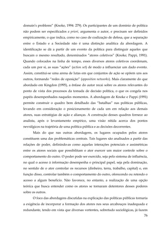 domain’s problems” (Knoke, 1994: 279). Os participantes de um domínio de política
não podem ser especificados a priori, argumenta o autor, e precisam ser definidos
empiricamente, o que indica, como no caso de coalização de defesa, que a separação
entre o Estado e a Sociedade não é uma distinção analítica da abordagem. A
identificação se dá a partir de um evento da política para distinguir aqueles que
buscam o mesmo resultado, denominados “atores coletivos” (Knoke; Pappi, 1991).
Quando colocados na linha de tempo, esses diversos atores coletivos coordenam,
cada um por si, as suas “ações” (action set) de modo a influenciar um dado evento.
Assim, constitui-se uma arena de lutas em que conjuntos de ação se opõem uns aos
outros, formando “redes de oposição” (opposition networks). Mais claramente do que
abordado em Kingdon (1995), a ênfase do autor recai sobre os atores relevantes do
ponto de vista dos processos da tomada de decisão política, o que os congela nos
papéis desempenhados naqueles momentos. A abordagem de Knoke e Pappi (1991)
permite construir o quadro bem detalhado das “batalhas” nas políticas públicas,
levando em consideração o posicionamento de cada um em relação aos demais
atores, suas estratégias de ação e alianças. A construção desses quadros fornece ao
analista, após o levantamento empírico, uma visão nítida acerca dos pontos
nevrálgicos na trajetória de uma política pública e as decisões decorrentes.
Mais do que nas outras abordagens, os lugares ocupados pelos atores
constituem uma das problemáticas centrais. Tais lugares são analisados a partir das
relações de poder, definindo-as como aquelas interações potenciais e assimétricas
entre os atores sociais que possibilitam o ator exercer um maior controle sobre o
comportamento do outro. O poder pode ser exercido, seja pelo sistema de influência,
no qual o acesso à informação desempenha o principal papel, seja pela dominação,
no sentido de o ator controlar os recursos (dinheiro, terra, trabalho, capital) e, em
função disso, controlar também o comportamento do outro, oferecendo ou retendo o
acesso a algum beneficio. Não favorece, no entanto, a realização de uma opção
teórica que busca entender como os atores se tornaram detentores desses poderes
sobre os outros.
O foco das abordagens discutidas na explicação das políticas públicas tornaria
a exigência de incorporar a formação dos atores nos seus arcabouços inadequada e
redundante, tendo em vista que diversas vertentes, sobretudo sociológicas, já fazem
76

 
