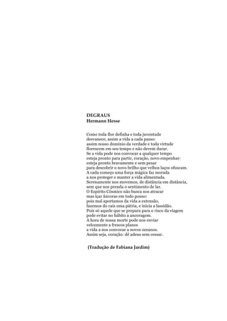 DEGRAUS
Hermann Hesse
Como toda flor definha e toda juventude
desvanece, assim a vida a cada passo:
assim nosso domínio da verdade e toda virtude
florescem em seu tempo e não devem durar.
Se a vida pode nos convocar a qualquer tempo
esteja pronto para partir, coração, novo empenhar:
esteja pronto bravamente e sem pesar
para descobrir o novo brilho que velhos laços ofuscam.
A cada começo uma força mágica faz morada
a nos proteger e manter a vida alimentada.
Serenamente nos movemos, de distância em distância,
sem que nos prenda o sentimento de lar.
O Espírito Cósmico não busca nos atracar
mas içar âncoras em todo pouso:
pois mal aportamos da vida a extensão,
fazemos do cais uma pátria, e inicia a lassidão.
Pois só aquele que se prepara para o risco da viagem
pode evitar no hábito a ancoragem.
A hora de nossa morte pode nos enviar
velozmente a frescos planos
a vida a nos convocar a novos oceanos.
Assim seja, coração: dê adeus sem cessar.

(Tradução de Fabiana Jardim)

 