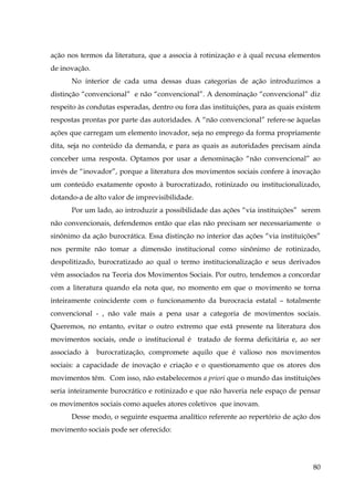 ação nos termos da literatura, que a associa à rotinização e à qual recusa elementos
de inovação.
No interior de cada uma dessas duas categorias de ação introduzimos a
distinção “convencional” e não “convencional”. A denominação “convencional” diz
respeito às condutas esperadas, dentro ou fora das instituições, para as quais existem
respostas prontas por parte das autoridades. A “não convencional” refere-se àquelas
ações que carregam um elemento inovador, seja no emprego da forma propriamente
dita, seja no conteúdo da demanda, e para as quais as autoridades precisam ainda
conceber uma resposta. Optamos por usar a denominação “não convencional” ao
invés de “inovador”, porque a literatura dos movimentos sociais confere à inovação
um conteúdo exatamente oposto à burocratizado, rotinizado ou institucionalizado,
dotando-a de alto valor de imprevisibilidade.
Por um lado, ao introduzir a possibilidade das ações “via instituições” serem
não convencionais, defendemos então que elas não precisam ser necessariamente o
sinônimo da ação burocrática. Essa distinção no interior das ações “via instituições”
nos permite não tomar a dimensão institucional como sinônimo de rotinizado,
despolitizado, burocratizado ao qual o termo institucionalização e seus derivados
vêm associados na Teoria dos Movimentos Sociais. Por outro, tendemos a concordar
com a literatura quando ela nota que, no momento em que o movimento se torna
inteiramente coincidente com o funcionamento da burocracia estatal – totalmente
convencional - , não vale mais a pena usar a categoria de movimentos sociais.
Queremos, no entanto, evitar o outro extremo que está presente na literatura dos
movimentos sociais, onde o institucional é tratado de forma deficitária e, ao ser
associado à

burocratização, compromete aquilo que é valioso nos movimentos

sociais: a capacidade de inovação e criação e o questionamento que os atores dos
movimentos têm. Com isso, não estabelecemos a priori que o mundo das instituições
seria inteiramente burocrático e rotinizado e que não haveria nele espaço de pensar
os movimentos sociais como aqueles atores coletivos que inovam.
Desse modo, o seguinte esquema analítico referente ao repertório de ação dos
movimento sociais pode ser oferecido:

80

 