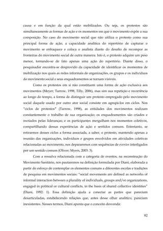 causa e em função da qual estão mobilizados. Ou seja, os protestos são
simultaneamente as formas de ação e os momentos em que o movimento expõe a sua
composição. No caso do movimento social que não utiliza o protesto como sua
principal forma de ação, a capacidade analítica do repertório de capturar o
movimento se enfraquece e coloca o analista diante do desafio de recompor as
fronteiras do movimento social de outra maneira. Isto é, o protesto adquire um peso
menor, tornando-se de fato apenas uma ação do repertório. Diante disso, o
pesquisador encontra-se desprovido da capacidade de identificar os momentos de
mobilização nos quais as redes informais de organizações, os grupos e os indivíduos
do movimento social e seus enquadramentos se tornam visíveis.
Como os protestos em si não constituem uma forma de ação exclusiva aos
movimentos (Meyer; Tarrow, 1998; Tilly, 2006), mas sim sua repetição e recorrência
ao longo do tempo, a forma de distinguir um protesto empregado pelo movimento
social daquele usado por outro ator social consiste em agrupá-los em ciclos. Nos
“ciclos de protestos” (Tarrow, 1998), as entidades dos movimentos realizam
constantemente o trabalho de sua organização; os enquadramentos são criados e
recriados pelas lideranças; e os participantes mergulham nos momentos coletivos,
compartilhando dessas experiências de ação e sentidos comuns. Entretanto, se
retirarmos desses ciclos a forma associada, a saber, o protesto, mantendo apenas a
reunião das organizações, indivíduos e grupos envolvidos em atividades coletivas
relacionadas ao movimento, nos depararemos com sequências de eventos interligados
por um sentido comum (Oliver; Myers, 2003: 3).
Com a ressalva relacionada com a categoria de eventos, na reconstrução do
Movimento Sanitário, nos pautaremos na definição formulada por Diani, elaborada a
partir do esforço de contemplar os elementos comuns a diferentes escolas e tradições
de pesquisa em movimentos sociais: “social movements are defined as networks of
informal interaction between a plurality of individuals, groups and/or organizations,
engaged in political or cultural conflicts, in the basis of shared collective identities”
(Diani, 1992: 1). Essa definição ajuda a conectar as partes que pareciam
desarticuladas, estabelecendo relações que, antes desse olhar analítico, pareciam
inexistentes. Nesses termos, Diani aponta que o conceito desvenda:
82

 