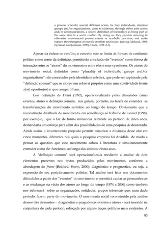a process whereby several different actors, be they individuals, informal
groups and/or organizations, come to elaborate, through either joint action
and/or communications, a shared definition of themselves as being part of
the same side in a social conflict. By doing so, they provide meaning to
otherwise unconnected protest events or symbolic practices, and make
explicit the emergence of specific conflicts and issues (see e.g. Melucci, 1989;
Eyerman and Jamison, 1990) (Diani, 1992: 2-3).

Apesar da ênfase no conflito, o conceito não se limita às formas de confronto
político como cerne da definição, permitindo a inclusão de “eventos” como forma de
interação entre os “atores” do movimento e entre eles e seus opositores. Os atores do
movimento social, definidos como “plurality of individuals, groups and/or
organizations”, são conectados pela identidade coletiva, que pode ser capturada pela
“definição comum” que os atores tem sobre si próprios como uma coletividade frente
a(os) opositor(es) e que compartilham.
Essa definição de Diani (1992), operacionalizada pelas dimensões como
eventos, atores e definição comum, nos guiará, portanto, na tarefa de entender as
transformações do movimento sanitário ao longo do tempo. Obviamente que a
reconstrução detalhada do movimento, em semelhança ao trabalho de Escorel (1998),
por exemplo, que o faz de forma minuciosa referente ao período de cinco anos,
demandaria um esforço para além das possibilidades de uma pesquisa de doutorado.
Ainda assim, o levantamento proposto permite tematizar a dinâmica desse ator em
cinco momentos diferentes nos quais a pesquisa empírica foi dividida de modo a
pensar as questões que esse movimento coloca à literatura e simultaneamente
entender como ele funcionou ao longo dos últimos trintas anos.
A “definição comum” será operacionalizada mediante a análise de dois
elementos presentes nos textos produzidos pelos movimentos, conforme a
abordagem do frame (Bedford; Snow, 2000): diagnóstico e prognóstico, ou seja, a
expressão de seu posicionamento político. Tal análise será feita nos documentos
difundidos a partir dos “eventos” do movimento e permitirá captar as permanências
e as mudanças na visão dos atores ao longo do tempo (1974 a 2006) como também
nos informará sobre as organizações, entidades, grupos informais que, num dado
período, fazem parte do movimento. O movimento social reconstruído pela análise
desses três elementos - diagnóstico e prognóstico, eventos e atores – será inserido na
conjuntura de cada período, esboçada por alguns traços políticos mais evidentes. A
83

 