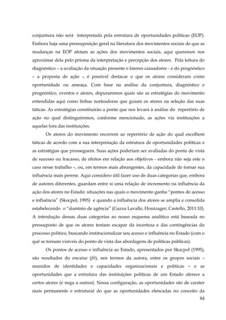 conjuntura não será interpretada pela estrutura de oportunidades políticas (EOP).
Embora haja uma pressuposição geral na literatura dos movimentos sociais de que as
mudanças na EOP afetam as ações dos movimentos sociais, aqui queremos nos
aproximar dela pelo prisma da interpretação e percepção dos atores. Pela leitura do
diagnóstico – a avaliação da situação presente e fatores causadores - e do prognóstico
– a proposta de ação -, é possível destacar o que os atores consideram como
oportunidade ou ameaça. Com base na análise da conjuntura, diagnóstico e
prognóstico, eventos e atores, depuraremos quais são as estratégias do movimento
entendidas aqui como linhas norteadoras que guiam os atores na seleção das suas
táticas. As estratégias constituirão a ponte que nos levará à análise do repertório de
ação no qual distinguiremos, conforme mencionado, as ações via instituições a
aquelas fora das instituições.
Os atores do movimento recorrem ao repertório de ação do qual escolhem
táticas de acordo com a sua interpretação da estrutura de oportunidades políticas e
as estratégias que prosseguem. Suas ações poderiam ser avaliadas do ponto de vista
de sucesso ou fracasso, de efeitos em relação aos objetivos - embora não seja este o
caso nesse trabalho –, ou, em termos mais abrangentes, da capacidade de tornar sua
influência mais perene. Aqui considero útil fazer uso de duas categorias que, embora
de autores diferentes, guardam entre si uma relação de incremento na influência da
ação dos atores no Estado: situações nas quais o movimento ganha “pontos de acesso
e influência” (Skocpol, 1995) e quando a influência dos atores se amplia e consolida
estabelecendo o “domínio de agência” (Gurza Lavalle; Houtzager; Castello, 2011:10).
A introdução dessas duas categorias ao nosso esquema analítico está baseada no
pressuposto de que os atores tentam escapar da incerteza e das contingências do
processo político, buscando institucionalizar seu acesso e influência no Estado (com o
quê se tornam visíveis do ponto de vista das abordagens de políticas públicas).
Os pontos de acesso e influência ao Estado, apresentados por Skocpol (1995),
são resultados do encaixe (fit), nos termos da autora, entre os grupos sociais –
munidos de identidades e capacidades organizacionais e políticas – e as
oportunidades que a estrutura das instituições políticas de um Estado oferece a
certos atores (e nega a outros). Nessa configuração, as oportunidades são de caráter
mais permanente e estrutural do que as oportunidades elencadas no conceito da
84

 