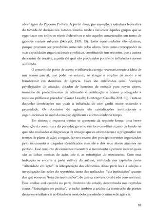 abordagem do Processo Político. A partir disso, por exemplo, a estrutura federativa
da tomada de decisão nos Estados Unidos tende a favorecer aqueles grupos que se
organizam em todos os níveis federativos e não aqueles concentrados em torno de
grandes centros urbanos (Skocpol, 1995: 55). Essas oportunidades são relativas,
porque precisam ser percebidas como tais pelos atores, bem como corresponder às
suas capacidades organizacionais e políticas, constituindo um encontro, que a autora
denomina de encaixe, a partir do qual são produzidos pontos de influência e acesso
ao Estado.
O conceito de ponto de acesso e influência carrega necessariamente a ideia de
um acesso parcial, que pode, no entanto, se alargar e ampliar de modo a se
transformar em domínios de agência. Esses são entendidos como “campos
privilegiados de atuação, dotados de barreiras de entrada para novos atores,
munidos de procedimentos de admissão e certificação e acesso privilegiado a
recursos públicos e privados” (Gurza Lavalle; Houtzager; Castello, 2011: 10). Trata-se
daquelas constelações nas quais a influência do ator ganha maior extensão e
perenidade.

Os

domínios

de

agência

são

cristalizações

institucionais

e

organizacionais na medida em que significam a continuidade no tempo.
Em síntese, o esquema teórico se apresenta da seguinte forma: uma breve
descrição da conjuntura do período/governo em foco constitui o pano de fundo no
qual são analisados o diagnóstico da situação que os atores fazem e o prognóstico em
termos de plano de ação; a seguir, faz-se o exame dos principais eventos organizados
pelo movimento e daqueles identificados com ele e dos seus atores atuantes no
período. Esse conjunto de elementos reconstrói o movimento e permite indicar quais
são as linhas mestras de ação, isto é, as estratégias do movimento. Com essa
indicação se encerra a parte estática da análise, intitulada nos capítulos como
“Alteridade em ação”. A interpretação dos elementos dessa parte leva à seleção e
investigação das ações do repertório, tanto das realizadas “via instituições” quanto
das que ocorrem “fora das instituições”, de caráter convencional e não convencional.
Essa análise está contida na parte dinâmica do estudo, denominada nos capítulos
como “Estratégias em prática”, e inclui também a análise da construção de pontos
de acesso e influência ao Estado ou o estabelecimento de domínios de agência.
85

 