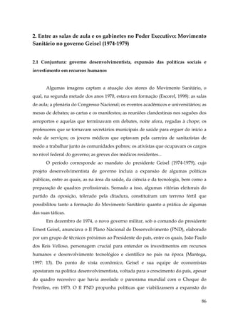 2. Entre as salas de aula e os gabinetes no Poder Executivo: Movimento
Sanitário no governo Geisel (1974-1979)
2.1 Conjuntura: governo desenvolvimentista, expansão das políticas sociais e
investimento em recursos humanos

Algumas imagens captam a atuação dos atores do Movimento Sanitário, o
qual, na segunda metade dos anos 1970, estava em formação (Escorel, 1998): as salas
de aula; a plenária do Congresso Nacional; os eventos acadêmicos e universitários; as
mesas de debates; as cartas e os manifestos; as reuniões clandestinas nos saguões dos
aeroportos e aquelas que terminavam em debates, noite afora, regadas à chope; os
professores que se tornavam secretários municipais de saúde para erguer do início a
rede de serviços; os jovens médicos que optavam pela carreira de sanitaristas de
modo a trabalhar junto às comunidades pobres; os ativistas que ocupavam os cargos
no nível federal do governo; as greves dos médicos residentes...
O período corresponde ao mandato do presidente Geisel (1974-1979), cujo
projeto desenvolvimentista de governo incluía a expansão de algumas políticas
públicas, entre as quais, as na área da saúde, da ciência e da tecnologia, bem como a
preparação de quadros profissionais. Somado a isso, algumas vitórias eleitorais do
partido da oposição, tolerado pela ditadura, constituíram um terreno fértil que
possibilitou tanto a formação do Movimento Sanitário quanto a prática de algumas
das suas táticas.
Em dezembro de 1974, o novo governo militar, sob o comando do presidente
Ernest Geisel, anunciava o II Plano Nacional de Desenvolvimento (PND), elaborado
por um grupo de técnicos próximos ao Presidente do país, entre os quais, João Paulo
dos Reis Velloso, personagem crucial para entender os investimentos em recursos
humanos e desenvolvimento tecnológico e científico no país na época (Mantega,
1997: 13). Do ponto de vista econômico, Geisel e sua equipe de economistas
apostaram na política desenvolvimentista, voltada para o crescimento do país, apesar
do quadro recessivo que havia assolado o panorama mundial com o Choque do
Petróleo, em 1973. O II PND propunha políticas que viabilizassem a expansão do
86

 
