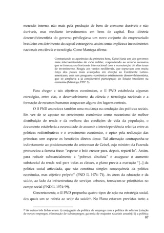 mercado interno, não mais pela produção de bens de consumo duráveis e não
duráveis, mas mediante investimentos em bens de capital. Essa diretriz
desenvolvimentista do governo privilegiava um novo conjunto do empresariado
brasileiro em detrimento do capital estrangeiro, assim como implicava investimentos
nacionais em ciência e tecnologia. Como Mantega afirma:
Contrariando as aparências da primeira hora, Geisel faria um dos governos
mais intervencionistas do ciclo militar, respondendo ao cenário recessivo
que se formava no horizonte internacional com a manutenção de altas taxas
de investimento. Reagiu aos ventos neoliberais, que sopravam com muita
força dos países mais avançados em direção ao Continente Latinoamericano, com um programa econômico estritamente desenvolvimentista,
que só ampliava a já considerável participação do Estado brasileiro na
economia (Mantega, 1997: 5).

Para chegar a tais objetivos econômicos, o II PND estabelecia algumas
estratégias, entre elas, o desenvolvimento da ciência e tecnologia nacionais e a
formação de recursos humanos ocupavam alguns dos lugares centrais.
O II PND anunciava também uma mudança na condução das políticas sociais.
Em vez de se apostar no crescimento econômico como mecanismo de melhor
distribuição de renda e da melhora das condições de vida da população, o
documento estabelecia a necessidade de assumir a interdependência relativa entre as
políticas redistributivas e o crescimento econômico, e optar pela realização das
primeiras sem esperar os benefícios diretos desse. Tal afirmação contrapunha-se
indiretamente ao posicionamento do antecessor de Geisel, cujo ministro da Fazenda
pronunciou a famosa frase: “esperar o bolo crescer para, depois, reparti-lo”. Assim,
para reduzir substancialmente a “pobreza absoluta” e assegurar o aumento
substancial da renda real para todas as classes, o plano previa a execução “[...] da
politica social articulada, que não constitua simples consequência da política
econômica, mas objetivo próprio” (PND II, 1974: 71). As áreas da educação e da
saúde, ao lado da infraestrutura de serviços urbanos, tornavam-se prioritárias no
campo social (PND II, 1974: 99).
Concretamente, o II PND propunha quatro tipos de ação na estratégia social,
dos quais um se referia ao setor da saúde20. No Plano estavam previstas tanto a
20 As outras três linhas eram: i) conjugação da politica de emprego com a politica de salários (criação
de novos empregos, eliminação de subempregos; garantia de reajustes salariais anuais); ii) a política

87

 