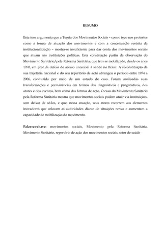 RESUMO
Esta tese argumenta que a Teoria dos Movimentos Sociais – com o foco nos protestos
como a forma de atuação dos movimentos e com a conceituação restrita da
institucionalização – mostra-se insuficiente para dar conta dos movimentos sociais
que atuam nas instituições políticas. Esta constatação partiu da observação do
Movimento Sanitário/pela Reforma Sanitária, que tem se mobilizado, desde os anos
1970, em prol da defesa do acesso universal à saúde no Brasil. A reconstituição da
sua trajetória nacional e do seu repertório de ação abrangeu o período entre 1974 a
2006, conduzida por meio de um estudo de caso. Foram analisadas suas
transformações e permanências em termos dos diagnósticos e prognósticos, dos
atores e dos eventos, bem como das formas de ação. O caso do Movimento Sanitário
pela Reforma Sanitária mostra que movimentos sociais podem atuar via instituições,
sem deixar de sê-los, e que, nessa atuação, seus atores recorrem aos elementos
inovadores que colocam as autoridades diante de situações novas e aumentam a
capacidade de mobilização do movimento.
Palavras-chave:

movimentos

sociais,

Movimento

pela

Reforma

Sanitária,

Movimento Sanitário, repertório de ação dos movimentos sociais, setor de saúde

 