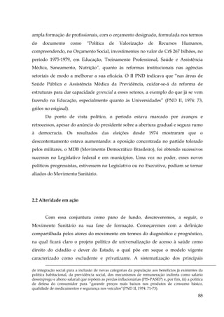 ampla formação de profissionais, com o orçamento designado, formulada nos termos
do

documento

como

“Política

de

Valorização

de

Recursos

Humanos,

compreendendo, no Orçamento Social, investimentos no valor de Cr$ 267 bilhões, no
período 1975-1979, em Educação, Treinamento Professional, Saúde e Assistência
Médica, Saneamento, Nutrição”, quanto às reformas institucionais nas agências
setoriais de modo a melhorar a sua eficácia. O II PND indicava que “nas áreas de
Saúde Pública e Assistência Médica da Previdência, cuidar-se-á da reforma de
estruturas para dar capacidade gerencial a esses setores, a exemplo do que já se vem
fazendo na Educação, especialmente quanto às Universidades” (PND II, 1974: 73,
grifos no original).
Do ponto de vista político, o período estava marcado por avanços e
retrocessos, apesar do anúncio do presidente sobre a abertura gradual e segura rumo
à democracia. Os resultados das eleições desde 1974 mostraram que o
descontentamento estava aumentando: a oposição concentrada no partido tolerado
pelos militares, o MDB (Movimento Democrático Brasileiro), foi obtendo sucessivos
sucessos no Legislativo federal e em municípios. Uma vez no poder, esses novos
políticos progressistas, estivessem no Legislativo ou no Executivo, podiam se tornar
aliados do Movimento Sanitário.

2.2 Alteridade em ação

Com essa conjuntura como pano de fundo, descreveremos, a seguir, o
Movimento Sanitário na sua fase de formação. Começaremos com a definição
compartilhada pelos atores do movimento em termos do diagnóstico e prognóstico,
na qual ficará claro o projeto político de universalização de acesso à saúde como
direito do cidadão e dever do Estado, o qual põe em xeque o modelo vigente
caracterizado como excludente e privatizante. A sistematização dos principais
de integração social para a inclusão de novas categorias da população aos benefícios já existentes da
política habitacional, da previdência social, dos mecanismos de remuneração indireta como salário
desemprego e abono salarial que repõem as perdas inflacionárias (PIS-PASEP) e, por fim, iii) a politica
de defesa do consumidor para “garantir preços mais baixos nos produtos de consumo básico,
qualidade de medicamentos e segurança nos veículos”(PND II, 1974: 71-73).

88

 