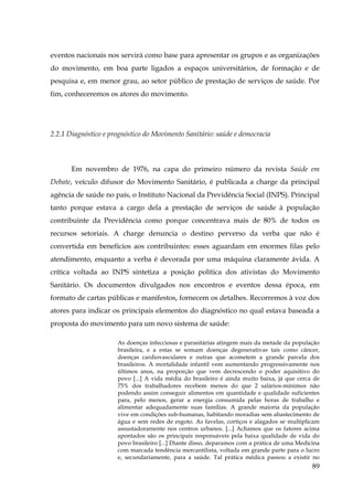 eventos nacionais nos servirá como base para apresentar os grupos e as organizações
do movimento, em boa parte ligados a espaços universitários, de formação e de
pesquisa e, em menor grau, ao setor público de prestação de serviços de saúde. Por
fim, conheceremos os atores do movimento.

2.2.1 Diagnóstico e prognóstico do Movimento Sanitário: saúde e democracia
!

!

Em novembro de 1976, na capa do primeiro número da revista Saúde em
Debate, veículo difusor do Movimento Sanitário, é publicada a charge da principal
agência de saúde no país, o Instituto Nacional da Previdência Social (INPS). Principal
tanto porque estava a cargo dela a prestação de serviços de saúde à população
contribuinte da Previdência como porque concentrava mais de 80% de todos os
recursos setoriais. A charge denuncia o destino perverso da verba que não é
convertida em benefícios aos contribuintes: esses aguardam em enormes filas pelo
atendimento, enquanto a verba é devorada por uma máquina claramente ávida. A
crítica voltada ao INPS sintetiza a posição política dos ativistas do Movimento
Sanitário. Os documentos divulgados nos encontros e eventos dessa época, em
formato de cartas públicas e manifestos, fornecem os detalhes. Recorremos à voz dos
atores para indicar os principais elementos do diagnóstico no qual estava baseada a
proposta do movimento para um novo sistema de saúde:
As doenças infecciosas e parasitárias atingem mais da metade da população
brasileira, e a estas se somam doenças degenerativas tais como câncer,
doenças cardiovasculares e outras que acometem a grande parcela dos
brasileiros. A mortalidade infantil vem aumentando progressivamente nos
últimos anos, na proporção que vem decrescendo o poder aquisitivo do
povo [...] A vida média do brasileiro é ainda muito baixa, já que cerca de
75% dos trabalhadores recebem menos do que 2 salários-mínimos não
podendo assim conseguir alimentos em quantidade e qualidade suficientes
para, pelo menos, gerar a energia consumida pelas horas de trabalho e
alimentar adequadamente suas famílias. A grande maioria da população
vive em condições sub-humanas, habitando moradias sem abastecimento de
água e sem redes de esgoto. As favelas, cortiços e alagados se multiplicam
assustadoramente nos centros urbanos. [...] Achamos que os fatores acima
apontados são os principais responsáveis pela baixa qualidade de vida do
povo brasileiro [...] Diante disso, deparamos com a prática de uma Medicina
com marcada tendência mercantilista, voltada em grande parte para o lucro
e, secundariamente, para a saúde. Tal prática médica passou a existir no

89

 