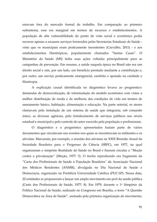 estavam fora do mercado formal de trabalho. Em comparação ao primeiro
subsistema, esse era marginal em termos de recursos e estabelecimentos. A
população de alta vulnerabilidade do ponto de vista social e econômico podia
recorrer apenas a escassos serviços fornecidos pelas Secretarias Estaduais de Saúde visto que os municipais eram praticamente inexistentes (Carvalho, 2011) - e aos
estabelecimentos

filantrópicos,

popularmente

chamados

“Santas

Casas”.

O

Ministério da Saúde (MS) tinha suas ações voltadas principalmente para as
campanhas de prevenção. Em resumo, a saúde naquela época no Brasil não era um
direito social e sim, por um lado, um benefício prestado mediante a contribuição e,
por outro, um serviço praticamente emergencial, rarefeito e apoiado na caridade e
filantropia.
A explicação causal identificada no diagnóstico levava ao prognóstico:
demandas de democratização, de reformulação do modelo econômico com vistas a
melhor distribuição de renda e de melhoria das condições de vida em termos de
saneamento básico, habitação, alimentação e educação. Na parte setorial, os atores
clamavam pela instalação de um sistema de saúde que integraria, sob comando
único, as diversas agências, pelo fortalecimento de serviços públicos nos níveis
estadual e municipal e pelo controle do setor exercido pela população e profissionais.
O diagnóstico e o prognóstico apresentados faziam parte de vários
documentos que circulavam nos eventos nos quais se encontravam os militantes e os
ativistas. Marcaram, por exemplo, a reunião dos ativistas na XXIX Reunião Anual da
Sociedade Brasileira para o Progresso da Ciência (SBPC), em 1977, na qual
organizaram o simpósio Realidade de Saúde no Brasil e fizeram circular a “Moção
contra a privatização” (Moção, 1977: 5). O trecho reproduzido era fragmento da
“Carta dos Profissionais de Saúde à População Brasileira” da Associação Nacional
dos Médicos Residentes (ANMR), divulgada no Dia Nacional de Saúde e
Democracia, organizado na Pontifícia Universidade Católica (PUC-SP). Nessa data,
22 entidades se propuseram a lançar um amplo movimento em prol da saúde pública
(Carta dos Profissionais de Saúde, 1977: 8). Em 1979, durante o 1o Simpósio da
Política Nacional de Saúde, realizado no Congresso em Brasília, o texto “A Questão
Democrática na Área de Saúde”, assinado pela primeira organização do movimento,
91

 