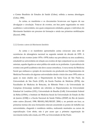 o Centro Brasileiro de Estudos de Saúde (Cebes), refletia a mesma abordagem
(Cebes, 1980).
As cartas, os manifestos e os documentos levam-nos aos lugares de sua
divulgação e circulação. Trata-se de eventos, em boa parte organizados no meio
acadêmico e universitário, nos quais comparecem entidades, grupos e indivíduos do
Movimento Sanitário em processo de formação e ainda nas primeiras mobilizações
(Escorel, 1998).

2.2.2 Eventos e atores do Movimento Sanitário
As cartas e os manifestos apresentados acima coroavam uma série de
ocorrências de abrangência nacional na segunda metade da década de 1970. A
análise de tais eventos (entre 1974 e 1979) indica sua prevalência na área acadêmica,
estudantil ou universitária em relação aos eventos de tipo conjuntural ou aos eventos
setoriais, aqueles ligados ao setor público de saúde ou às profissões. A prevalência de
eventos com perfil acadêmico não deve causar estranheza. A nova teoria da Medicina
Social que embasava o projeto do movimento era produzida nos Departamentos de
Medicina Preventiva de algumas universidades desde o início dos anos 1970, entre os
quais os mais citados são: o Departamento da Santa Casa de São Paulo, da
Universidade de São Paulo (USP), da Escola Paulista de Medicina (EPM), das
Faculdades de Medicina de Botucatu, de Ribeirão Preto e da Universidade de
Campinas (Unicamp); também são referidos os Departamentos da Universidade
Estadual de Londrina (UEL), Universidade de Brasília (UnB), Universidade Federal
da Bahia (UFBA), o Instituto de Medicina Social da Universidade do Estado do Rio
de Janeiro (UERJ) e a Escola Nacional de Saúde Pública (ENSP) do Rio de Janeiro
entre outros (Escorel, 1998; BRASIL/MS/SEGEP, 2006) e, no período em foco, as
primeiras turmas dos seus formandos estavam assumindo os postos de trabalho nas
universidades, chegando à residência médica, realizando mestrados ou cursos de
especialização. Com efeito, não é por acaso que a primeira organização do
movimento tenha sido criada, em 1976, na Universidade de São Paulo.

92

 