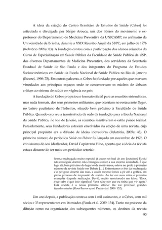 A ideia da criação do Centro Brasileiro de Estudos de Saúde (Cebes) foi
articulada e divulgada por Sérgio Arouca, um dos líderes do movimento e exprofessor do Departamento de Medicina Preventiva da UNICAMP, no anfiteatro da
Universidade de Brasília, durante a XXIX Reunião Anual da SBPC, em julho de 1976
(Relatório 2005a: 83). A fundação contou com a participação dos alunos oriundos do
Curso de Especialização em Saúde Pública da Faculdade de Saúde Pública da USP,
dos diversos Departamentos de Medicina Preventiva, dos servidores da Secretaria
Estadual de Saúde de São Paulo e dos integrantes do Programa de Estudos
Socioeconômicos em Saúde da Escola Nacional de Saúde Pública no Rio de Janeiro
(Escorel, 1998: 75). Em outras palavras, o Cebes foi fundado por aqueles que estavam
vinculados aos principais espaços onde se concentravam os núcleos de debates
críticos ao sistema de saúde em vigência no país.
A fundação do Cebes propiciou o formato oficial para as reuniões sistemáticas,
mas nada formais, dos seus primeiros militantes, que ocorriam no restaurante Degas,
no bairro paulistano de Pinheiros, situado bem próximo à Faculdade de Saúde
Pública. Quando ocorreu a transferência da sede da fundação para a Escola Nacional
da Saúde Pública, no Rio de Janeiro, as reuniões mantiveram o estilo pouco formal.
Paralelamente, seus fundadores estavam envolvidos na edição de uma revista, cujo
principal propósito era a difusão de ideias inovadoras (Relatório, 2005a: 43). O
primeiro número do periódico Saúde em Debate foi lançado em novembro de 1976. O
entusiasmo do seu idealizador, David Capistrano Filho, aponta que a ideia da revista
estava distante de ser mais um periódico setorial:
Numa madrugada muito especial já quase no final de ano [outubro], David
não conseguia dormir, não conseguia conter a sua enorme ansiedade. É que
logo ali, bem próximo do lugar onde morávamos, estava no prelo o primeiro
número da revista Saúde em Debate […]. Enfrentamos o frio da madrugada
e o perigoso deserto das ruas, e assim mesmo fomos a pé até a gráfica, em
pleno processo de impressão da revista. Ao ter em suas mãos o primeiro
exemplar daquela realização, David, muito emocionado me falou: ‘Rosa,
você sabe o que isso significa? Você sabe por que eu tinha que vir agora?
Esta revista é a nossa primeira vitória! Ela vai provocar grandes
transformações (Rosa Barros apud Paula et al. 2009: 152).

Um ano depois, a publicação contava com 4 mil assinantes, e o Cebes, com mil
sócios e 33 representantes em 16 estados (Paula et al. 2009: 154). Tanto no processo da
difusão como na organização dos subsequentes números, os destinos da revista
93

 