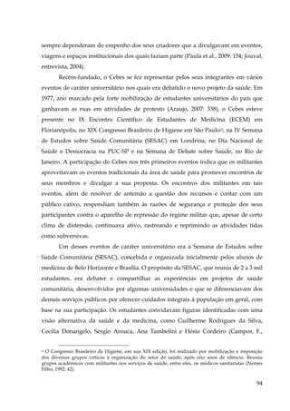 sempre dependeram do empenho dos seus criadores que a divulgavam em eventos,
viagens e espaços institucionais dos quais faziam parte (Paula et al., 2009: 154; Jouval,
entrevista, 2004).
Recém-fundado, o Cebes se fez representar pelos seus integrantes em vários
eventos de caráter universitário nos quais era debatido o novo projeto da saúde. Em
1977, ano marcado pela forte mobilização de estudantes universitários do país que
ganhavam as ruas em atividades de protesto (Araujo, 2007: 338), o Cebes esteve
presente no IX Encontro Científico de Estudantes de Medicina (ECEM) em
Florianópolis, no XIX Congresso Brasileiro de Higiene em São Paulo22, na IV Semana
de Estudos sobre Saúde Comunitária (SESAC) em Londrina, no Dia Nacional de
Saúde e Democracia na PUC-SP e na Semana de Debate sobre Saúde, no Rio de
Janeiro. A participação do Cebes nos três primeiros eventos indica que os militantes
aproveitavam os eventos tradicionais da área de saúde para promover encontros de
seus membros e divulgar a sua proposta. Os encontros dos militantes em tais
eventos, além de resolver de antemão a questão dos recursos e contar com um
público cativo, respondiam também às razões de segurança e proteção dos seus
participantes contra o aparelho de repressão do regime militar que, apesar de certo
clima de distensão, continuava ativo, rastreando e reprimindo as atividades tidas
como subversivas.
Um desses eventos de caráter universitário era a Semana de Estudos sobre
Saúde Comunitária (SESAC), concebida e organizada inicialmente pelos alunos de
medicina de Belo Horizonte e Brasília. O propósito da SESAC, que reunia de 2 a 3 mil
estudantes, era debater e compartilhar as experiências em projetos de saúde
comunitária, desenvolvidos por algumas universidades e que se diferenciavam dos
demais serviços públicos por oferecer cuidados integrais à população em geral, com
base na sua participação. Os estudantes convidavam figuras identificadas com uma
visão alternativa da saúde e da medicina, como Guilherme Rodrigues da Silva,
Cecília Donangelo, Sérgio Arouca, Ana Tambelini e Hésio Cordeiro (Campos, F.,
22 O Congresso Brasileiro de Higiene, em sua XIX edição, foi realizado por mobilização e imposição
dos diversos grupos críticos à organização do setor de saúde, após oito anos de silêncio. Reuniu
grupos acadêmicos com militantes nos serviços de saúde, entre eles, os médicos sanitaristas (Nemes
Filho, 1992: 42).

94

 