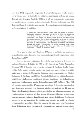 entrevista, 2005). Organizados no período da Semana Santa, eram eventos extensos
em termos de tempo e dedicação dos militantes, que ficavam ao longo da semana
(Escorel, entrevista apud Relatório, 2005b) e envolviam os estudantes na aspiração
por transformações, bem como abriam os horizontes de opção profissional para além
da prática liberal da profissão, como mostra o depoimento de um sanitarista que era,
na época, estudante de medicina:
A gente veio com um ônibus, viemos com um ônibus de Brasília a
Campinas, passamos 3 dias aqui [no SESAC de 1975]. Eu assisti uma
conferência, creio que me lembro do conteúdo, o título dizia “Saúde e
democracia”, me parece, e o Sérgio Arouca falou de uma tese que me
impressionou muito. Que o Brasil tinha condições técnicas e até recursos
financeiros para resolver uma série de problemas de saúde que não resolvia
por falta de vontade política e que precisava se construir uma vontade
política, de atores e movimentos. Eu como estudante fiquei muito
impressionado, [porque] em Brasília a gente tinha uma formação muito
cientificista... (Campos, W., entrevista, 2005).

Foi na quarta edição do SESAC, em 1977, que os militantes do movimento
aproveitaram o espaço do evento para suas reuniões paralelas à programação oficial
(Rosas; Campos, 1977)
Entre os eventos conjunturais do período, vale destacar o Encontro por
Melhores Condições de Saúde, de 1978, e o 1O Simpósio de Política Nacional de
Saúde, de 1979. O Encontro ocorreu nas dependências da Fundação Getúlio Vargas,
em São Paulo, sendo a primeira reunião entre os diversos atores em luta pela saúde.
Junto com os atores do Movimento Sanitário, como a Associação dos Médicos
Sanitaristas de São Paulo (AMSESP), a Associação Nacional dos Médicos Residentes
(ANMR), os estudantes de medicina de diversas faculdades e os sindicalistas do
Movimento pela Renovação Médica (Doimo; Rodrigues, 2003: 98; Nemes Filho, 1992:
66), encontravam-se também 17 grupos de moradores. O Simpósio, considerado o
mais importante encontro pela literatura setorial, foi realizado no Plenário da
Câmara dos Deputados. Como o próprio nome indica, não foi um protesto, mas um
evento, realizado ao longo de três dias, no qual 800 pessoas debateram a conjuntura e
o projeto para as mudanças. Impulsionado pelo núcleo do Cebes de Brasília, que
assessorava os parlamentares da oposição nas questões de saúde na Câmara
Legislativa (Rodrigues Neto, 2003: 40), o evento foi organizado pela Comissão de
Saúde da Câmara e serviu como caixa de ressonância para o projeto do movimento,
95

 