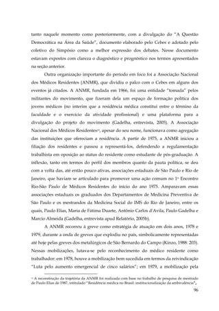 tanto naquele momento como posteriormente, com a divulgação do “A Questão
Democrática na Área da Saúde”, documento elaborado pelo Cebes e adotado pelo
coletivo do Simpósio como a melhor expressão dos debates. Nesse documento
estavam expostos com clareza o diagnóstico e prognóstico nos termos apresentados
na seção anterior.
Outra organização importante do período em foco foi a Associação Nacional
dos Médicos Residentes (ANMR), que dividiu o palco com o Cebes em alguns dos
eventos já citados. A ANMR, fundada em 1966, foi uma entidade “tomada” pelos
militantes do movimento, que fizeram dela um espaço de formação política dos
jovens médicos (no interim que a residência médica constitui entre o término da
faculdade e o exercício da atividade profissional) e uma plataforma para a
divulgação do projeto do movimento (Gadelha, entrevista, 2005). A Associação
Nacional dos Médicos Residentes23, apesar do seu nome, funcionava como agregação
das instituições que ofereciam a residência. A partir de 1975, a ANMR iniciou a
filiação dos residentes e passou a representá-los, defendendo a regulamentação
trabalhista em oposição ao status do residente como estudante de pós-graduação. A
inflexão, tanto em termos do perfil dos membros quanto da pauta política, se deu
com a volta das, até então pouco ativas, associações estaduais de São Paulo e Rio de
Janeiro, que haviam se articulado para promover uma ação comum no 1o Encontro
Rio-São Paulo de Médicos Residentes do início do ano 1975. Amparavam essas
associações estaduais os graduados dos Departamentos de Medicina Preventiva de
São Paulo e os mestrandos da Medicina Social do IMS do Rio de Janeiro, entre os
quais, Paulo Elias, Maria de Fátima Duarte, Antônio Carlos d'Avila, Paulo Gadelha e
Marcio Almeida (Gadelha, entrevista apud Relatório, 2005b).
A ANMR recorreu à greve como estratégia de atuação em dois anos, 1978 e
1979, durante a onda de greves que explodiu no país, simbolicamente representadas
até hoje pelas greves dos metalúrgicos de São Bernardo do Campo (Kinzo, 1988: 203).
Nessas mobilizações, lutava-se pelo reconhecimento do médico residente como
trabalhador: em 1978, houve a mobilização bem sucedida em termos da reivindicação
“Luta pelo aumento emergencial de cinco salários”; em 1979, a mobilização pela
A reconstrução da trajetória da ANMR foi realizada com base no trabalho de pesquisa de mestrado
de Paulo Elias de 1987, intitulado “Residência médica no Brasil: institucionalização da ambivalência”,.
23

96

 