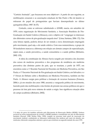 “Carteira Assinada”, que fracassou em seus objetivos24. A partir do ano seguinte, as
mobilizações cessaram e as associações estaduais de São Paulo e Rio de Janeiro se
retiraram do papel de protagonistas que haviam desempenhado no último
quinquênio (Elias, 1987: 36-37).
Contudo, como se estivesse substituindo a ANMR, nascia, em setembro de
1979, outra organização do Movimento Sanitário, a Associação Brasileira de PósGraduação em Saúde Coletiva (Abrasco), com o objetivo de “congregar os interesses
dos diferentes cursos de pós-graduação naquela área” (Lima; Santana, 2006: 17)). Em
uma leitura rápida, poderia deixar de ser notada a nova denominação empregada
pelo movimento, qual seja, a de saúde coletiva. Com essa nomenclatura, o grupo de
50 fundadores marcava a diferença em relação aos demais campos de especialização,
sejam esses, a saúde preventiva, a saúde comunitária e a saúde pública (Belisário,
2002: 135).
A ideia da constituição da Abrasco havia surgido por iniciativa dos docentes
dos cursos de medicina preventiva e dos programas de residência em medicina
preventiva das distintas partes do país, que se reuniam, a partir de 1977, em
encontros como a 1a Reunião Nacional de Docentes em Medicina Preventiva, em São
Paulo; o 1º Encontro Nacional de Pós-graduação em Saúde Coletiva, em Salvador; e o
1º Fórum de Debates sobre a Residência em Medicina Preventiva, também em São
Paulo. A Abrasco surgia para politizar a formação de recursos humanos (Fonseca,
2006) e, já em meados dos anos 1980, assumiu a vanguarda política do movimento,
fazendo parte das mobilizações e das frentes de pressão nas arenas políticas em que o
processo da luta pelo novo sistema de saúde a exigia. Isso significava atuação além
do campo acadêmico (Belisário, 2002).
!

A tática de greve foi também utilizada pelo Movimento de Renovação Médica (REME). Embora
invisível na nossa sistematização de eventos, o REME também é considerado um ator do Movimento
Sanitário (Escorel, 1998; Nemes Filho, 1992), surgido no processo mais geral de renovação do
movimento sindical, combatendo as lideranças tradicionais dos médicos por meio de eleições nos
sindicatos, liderando campanhas salariais e greves que eclodiram na segunda metade dos anos 1970.
24

97

 