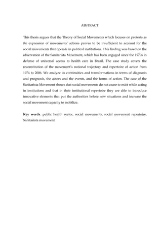 ABSTRACT
This thesis argues that the Theory of Social Movements which focuses on protests as
the expression of movements’ actions proves to be insufficient to account for the
social movements that operate in political institutions. This finding was based on the
observation of the Sanitarista Movement, which has been engaged since the 1970s in
defense of universal access to health care in Brazil. The case study covers the
reconstitution of the movement’s national trajectory and repertoire of action from
1974 to 2006. We analyze its continuities and transformations in terms of diagnosis
and prognosis, the actors and the events, and the forms of action. The case of the
Sanitarista Movement shows that social movements do not cease to exist while acting
in institutions and that in their institutional repertoire they are able to introduce
innovative elements that put the authorities before new situations and increase the
social movement capacity to mobilize.
Key words: public health sector, social movements, social movement repertoire,
Sanitarista movement

 