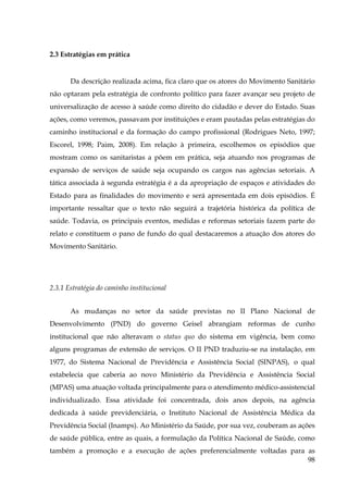 2.3 Estratégias em prática

Da descrição realizada acima, fica claro que os atores do Movimento Sanitário
não optaram pela estratégia de confronto político para fazer avançar seu projeto de
universalização de acesso à saúde como direito do cidadão e dever do Estado. Suas
ações, como veremos, passavam por instituições e eram pautadas pelas estratégias do
caminho institucional e da formação do campo profissional (Rodrigues Neto, 1997;
Escorel, 1998; Paim, 2008). Em relação à primeira, escolhemos os episódios que
mostram como os sanitaristas a põem em prática, seja atuando nos programas de
expansão de serviços de saúde seja ocupando os cargos nas agências setoriais. A
tática associada à segunda estratégia é a da apropriação de espaços e atividades do
Estado para as finalidades do movimento e será apresentada em dois episódios. É
importante ressaltar que o texto não seguirá a trajetória histórica da política de
saúde. Todavia, os principais eventos, medidas e reformas setoriais fazem parte do
relato e constituem o pano de fundo do qual destacaremos a atuação dos atores do
Movimento Sanitário.

2.3.1 Estratégia do caminho institucional
As mudanças no setor da saúde previstas no II Plano Nacional de
Desenvolvimento (PND) do governo Geisel abrangiam reformas de cunho
institucional que não alteravam o status quo do sistema em vigência, bem como
alguns programas de extensão de serviços. O II PND traduziu-se na instalação, em
1977, do Sistema Nacional de Previdência e Assistência Social (SINPAS), o qual
estabelecia que caberia ao novo Ministério da Previdência e Assistência Social
(MPAS) uma atuação voltada principalmente para o atendimento médico-assistencial
individualizado. Essa atividade foi concentrada, dois anos depois, na agência
dedicada à saúde previdenciária, o Instituto Nacional de Assistência Médica da
Previdência Social (Inamps). Ao Ministério da Saúde, por sua vez, couberam as ações
de saúde pública, entre as quais, a formulação da Política Nacional de Saúde, como
também a promoção e a execução de ações preferencialmente voltadas para as
98

 