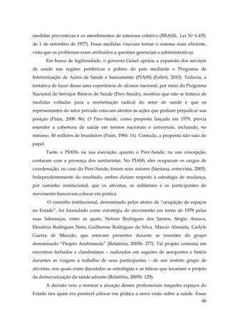 medidas preventivas e os atendimentos de interesse coletivo (BRASIL. Lei No 6.439,
de 1 de setembro de 1977). Essas medidas visavam tornar o sistema mais eficiente,
visto que os problemas eram atribuídos a questões gerenciais e administrativas.
Em busca de legitimidade, o governo Geisel apoiou a expansão dos serviços
de saúde nas regiões periféricas e pobres do país mediante o Programa de
Interiorização de Ações de Saúde e Saneamento (PIASS) (Falleti, 2010). Todavia, a
tentativa de fazer dessa uma experiência de alcance nacional, por meio do Programa
Nacional de Serviços Básicos de Saúde (Prev-Saúde), mostrou que não se tratava de
medidas voltadas para a reorientação radical do setor de saúde e que os
representantes do setor privado estavam atentos às ações que podiam prejudicar sua
posição (Paim, 2008: 86). O Prev-Saúde, como proposta lançada em 1979, previa
estender a cobertura de saúde em termos nacionais e universais, incluindo, no
mínimo, 40 milhões de brasileiros (Paim, 1984: 11). Contudo, a proposta não saiu do
papel.
Tanto o PIASS, na sua execução, quanto o Prev-Saúde, na sua concepção,
contaram com a presença dos sanitaristas. No PIASS, eles ocuparam os cargos de
coordenação; no caso do Prev-Saúde, foram seus autores (Santana, entrevista, 2005).
Independentemente do resultado, ambos diziam respeito à estratégia de mudança,
por caminho institucional, que os ativistas, os militantes e os participantes do
movimento buscavam colocar em prática.
O caminho institucional, denominado pelos atores de “ocupação de espaços
no Estado”, foi formulado como estratégia do movimento em torno de 1978 pelas
suas lideranças, entre as quais, Nelson Rodrigues dos Santos, Sérgio Arouca,
Eleutério Rodrigues Neto, Guilherme Rodrigues da Silva, Marcio Almeida, Carlyle
Guerra de Macedo, que estavam presentes durante as reuniões do grupo
denominado “Projeto Andrômeda” (Relatório, 2005b: 277). Tal projeto consistia em
encontros fechados e clandestinos – realizados em saguões de aeroportos e hotéis
durantes as viagens a trabalho de seus participantes – de um restrito grupo de
ativistas, nos quais eram discutidas as estratégias e as táticas que levariam o projeto
da democratização da saúde adiante (Relatório, 2005b: 129).
A decisão veio a nomear a atuação desses profissionais naqueles espaços do
Estado nos quais era possível colocar em prática a nova visão sobre a saúde. Essas
99

 