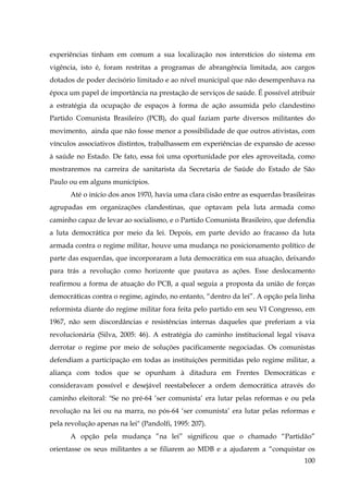 experiências tinham em comum a sua localização nos interstícios do sistema em
vigência, isto é, foram restritas a programas de abrangência limitada, aos cargos
dotados de poder decisório limitado e ao nível municipal que não desempenhava na
época um papel de importância na prestação de serviços de saúde. É possível atribuir
a estratégia da ocupação de espaços à forma de ação assumida pelo clandestino
Partido Comunista Brasileiro (PCB), do qual faziam parte diversos militantes do
movimento, ainda que não fosse menor a possibilidade de que outros ativistas, com
vínculos associativos distintos, trabalhassem em experiências de expansão de acesso
à saúde no Estado. De fato, essa foi uma oportunidade por eles aproveitada, como
mostraremos na carreira de sanitarista da Secretaria de Saúde do Estado de São
Paulo ou em alguns municípios.
Até o início dos anos 1970, havia uma clara cisão entre as esquerdas brasileiras
agrupadas em organizações clandestinas, que optavam pela luta armada como
caminho capaz de levar ao socialismo, e o Partido Comunista Brasileiro, que defendia
a luta democrática por meio da lei. Depois, em parte devido ao fracasso da luta
armada contra o regime militar, houve uma mudança no posicionamento político de
parte das esquerdas, que incorporaram a luta democrática em sua atuação, deixando
para trás a revolução como horizonte que pautava as ações. Esse deslocamento
reafirmou a forma de atuação do PCB, a qual seguia a proposta da união de forças
democráticas contra o regime, agindo, no entanto, “dentro da lei”. A opção pela linha
reformista diante do regime militar fora feita pelo partido em seu VI Congresso, em
1967, não sem discordâncias e resistências internas daqueles que preferiam a via
revolucionária (Silva, 2005: 46). A estratégia do caminho institucional legal visava
derrotar o regime por meio de soluções pacificamente negociadas. Os comunistas
defendiam a participação em todas as instituições permitidas pelo regime militar, a
aliança com todos que se opunham à ditadura em Frentes Democráticas e
consideravam possível e desejável reestabelecer a ordem democrática através do
caminho eleitoral: "Se no pré-64 ‘ser comunista’ era lutar pelas reformas e ou pela
revolução na lei ou na marra, no pós-64 ‘ser comunista’ era lutar pelas reformas e
pela revolução apenas na lei" (Pandolfi, 1995: 207).
A opção pela mudança ”na lei” significou que o chamado “Partidão”
orientasse os seus militantes a se filiarem ao MDB e a ajudarem a “conquistar os
100

 