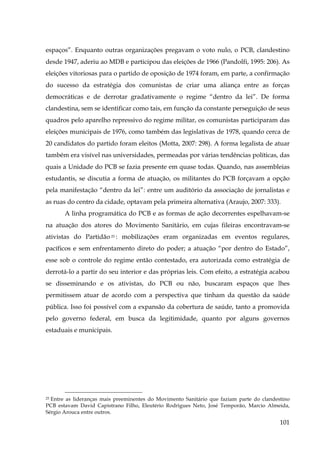 espaços”. Enquanto outras organizações pregavam o voto nulo, o PCB, clandestino
desde 1947, aderiu ao MDB e participou das eleições de 1966 (Pandolfi, 1995: 206). As
eleições vitoriosas para o partido de oposição de 1974 foram, em parte, a confirmação
do sucesso da estratégia dos comunistas de criar uma aliança entre as forças
democráticas e de derrotar gradativamente o regime “dentro da lei”. De forma
clandestina, sem se identificar como tais, em função da constante perseguição de seus
quadros pelo aparelho repressivo do regime militar, os comunistas participaram das
eleições municipais de 1976, como também das legislativas de 1978, quando cerca de
20 candidatos do partido foram eleitos (Motta, 2007: 298). A forma legalista de atuar
também era visível nas universidades, permeadas por várias tendências políticas, das
quais a Unidade do PCB se fazia presente em quase todas. Quando, nas assembleias
estudantis, se discutia a forma de atuação, os militantes do PCB forçavam a opção
pela manifestação “dentro da lei”: entre um auditório da associação de jornalistas e
as ruas do centro da cidade, optavam pela primeira alternativa (Araujo, 2007: 333).
A linha programática do PCB e as formas de ação decorrentes espelhavam-se
na atuação dos atores do Movimento Sanitário, em cujas fileiras encontravam-se
ativistas do Partidão 25 : mobilizações eram organizadas em eventos regulares,
pacíficos e sem enfrentamento direto do poder; a atuação “por dentro do Estado”,
esse sob o controle do regime então contestado, era autorizada como estratégia de
derrotá-lo a partir do seu interior e das próprias leis. Com efeito, a estratégia acabou
se disseminando e os ativistas, do PCB ou não, buscaram espaços que lhes
permitissem atuar de acordo com a perspectiva que tinham da questão da saúde
pública. Isso foi possível com a expansão da cobertura de saúde, tanto a promovida
pelo governo federal, em busca da legitimidade, quanto por alguns governos
estaduais e municipais.

Entre as lideranças mais preeminentes do Movimento Sanitário que faziam parte do clandestino
PCB estavam David Capistrano Filho, Eleutério Rodrigues Neto, José Temporão, Marcio Almeida,
Sérgio Arouca entre outros.
25

101

 