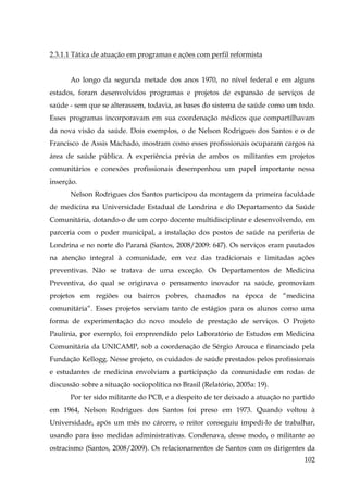 2.3.1.1 Tática de atuação em programas e ações com perfil reformista
Ao longo da segunda metade dos anos 1970, no nível federal e em alguns
estados, foram desenvolvidos programas e projetos de expansão de serviços de
saúde - sem que se alterassem, todavia, as bases do sistema de saúde como um todo.
Esses programas incorporavam em sua coordenação médicos que compartilhavam
da nova visão da saúde. Dois exemplos, o de Nelson Rodrigues dos Santos e o de
Francisco de Assis Machado, mostram como esses profissionais ocuparam cargos na
área de saúde pública. A experiência prévia de ambos os militantes em projetos
comunitários e conexões profissionais desempenhou um papel importante nessa
inserção.
Nelson Rodrigues dos Santos participou da montagem da primeira faculdade
de medicina na Universidade Estadual de Londrina e do Departamento da Saúde
Comunitária, dotando-o de um corpo docente multidisciplinar e desenvolvendo, em
parceria com o poder municipal, a instalação dos postos de saúde na periferia de
Londrina e no norte do Paraná (Santos, 2008/2009: 647). Os serviços eram pautados
na atenção integral à comunidade, em vez das tradicionais e limitadas ações
preventivas. Não se tratava de uma exceção. Os Departamentos de Medicina
Preventiva, do qual se originava o pensamento inovador na saúde, promoviam
projetos em regiões ou bairros pobres, chamados na época de “medicina
comunitária”. Esses projetos serviam tanto de estágios para os alunos como uma
forma de experimentação do novo modelo de prestação de serviços. O Projeto
Paulínia, por exemplo, foi empreendido pelo Laboratório de Estudos em Medicina
Comunitária da UNICAMP, sob a coordenação de Sérgio Arouca e financiado pela
Fundação Kellogg. Nesse projeto, os cuidados de saúde prestados pelos profissionais
e estudantes de medicina envolviam a participação da comunidade em rodas de
discussão sobre a situação sociopolítica no Brasil (Relatório, 2005a: 19).
Por ter sido militante do PCB, e a despeito de ter deixado a atuação no partido
em 1964, Nelson Rodrigues dos Santos foi preso em 1973. Quando voltou à
Universidade, após um mês no cárcere, o reitor conseguiu impedi-lo de trabalhar,
usando para isso medidas administrativas. Condenava, desse modo, o militante ao
ostracismo (Santos, 2008/2009). Os relacionamentos de Santos com os dirigentes da
102

 