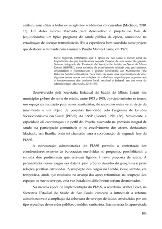 atribuiu esse status a todos os estagiários acadêmicos concursados (Machado, 2010:
13). Um deles indicou Machado para desenvolver o projeto no Vale de
Jequitinhonha, um típico programa de saúde pública da época, consistindo na
erradicação de doenças transmissíveis. Foi a experiência bem sucedida nesse projeto
que destacou o militante para assumir o Projeto Montes Claros, em 1975:
Devo registrar, entretanto, que à época eu não fazia a menor ideia da
importância do que iniciávamos naquele Projeto, de um nome tão grande,
Sistema Integrado de Prestação de Serviços de Saúde no Norte de Minas
Gerais (SISSNM), uma sucessão de experimentos oficiais que, em conjunto,
articulariam e constituiriam o grande laboratório do Movimento Pela
Reforma Sanitária Brasileira. Para mim, era mais uma oportunidade de criar
algumas coisas novas nas relações de trabalho e naquelas que organizavam
o funcionamento dos poderes local, estadual e federal, em um setor da
administração (Machado, 2010: 109).

Desenvolvido pela Secretaria Estadual de Saúde de Minas Gerais nos
munícipios pobres do norte do estado, entre 1975 a 1978, o projeto mineiro se tornou
um espaço de formação para novos sanitaristas, de encontros entre os ativistas do
movimento e um objeto de pesquisa financiado pelo Programa de Estudos
Socioeconômicos em Saúde (PESES) da ENSP (Escorel, 1998: 156). Novamente, a
capacidade de coordenação e o perfil do Projeto, assentado na provisão integral de
saúde, na participação comunitária e no envolvimento dos atores, destacaram
Machado, em Brasília, onde foi chamado para a coordenação da segunda fase do
PIASS.
A estruturação administrativa do PIASS permitiu a contratação dos
coordenadores externos às burocracias envolvidas no programa, possibilitando a
entrada dos profissionais que estavam ligados à nova proposta de saúde. A
permanência nesses cargos era datada pelo próprio desenho do programa e pelas
relações políticas envolvidas. A ocupação dos cargos no Estado, nesse sentido, era
temporária, ainda que resultasse no avanço das ações reformistas na ocupação dos
espaços: os novos serviços, uma vez instalados, dificilmente seriam desmontados.
Na mesma época de implementação do PIASS, o secretário Walter Leser, na
Secretaria Estadual de Saúde de São Paulo, começou a introduzir a reforma
administrativa e a ampliação da cobertura de serviços de saúde, conduzidas por um
tipo específico de servidor público, o médico sanitarista. Esta carreira foi aproveitada
104

 