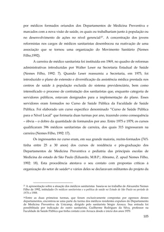 por médicos formados oriundos dos Departamentos de Medicina Preventiva e
marcados com a nova visão de saúde, os quais ou trabalhariam junto à população ou
no desenvolvimento de ações no nível gerencial 27 . A concentração dos jovens
reformistas nos cargos de médicos sanitaristas desembocou na reativação de uma
associação que se tornou uma organização do Movimento Sanitário (Nemes
Filho,1992).
A carreira de médico sanitarista foi instituída em 1969, no quadro de reformas
administrativas introduzidas por Walter Leser na Secretaria Estadual de Saúde
(Nemes Filho, 1992: 7). Quando Leser reassumiu a Secretaria, em 1975, foi
introduzido o plano de extensão e diversificação da assistência médica prestada nos
centros de saúde à população excluída do sistema previdenciário, bem como
intensificado o processo de contratação dos sanitaristas que, enquanto categoria de
servidores públicos, estavam designados para a implementação do plano. Esses
servidores eram formados no Curso de Saúde Pública da Faculdade de Saúde
Pública. Foi elaborado um curso específico denominado “Curso de Saúde Pública
para o Nível Local” que formaria duas turmas por ano, trazendo como consequência
– óbvia – o dobro da quantidade de formandos por ano. Entre 1975 e 1979, os cursos
qualificaram 396 médicos sanitaristas de carreira, dos quais 315 ingressaram na
carreira (Nemes Filho, 1992: 17).
Os ingressantes no curso eram, em sua grande maioria, recém-formados (74%
tinha entre 25 a 30 anos) dos cursos de residência e pós-graduação dos
Departamentos de Medicina Preventiva e pediatria das principais escolas de
Medicina do estado de São Paulo (Eduardo, M.B.P.; Abramo, Z. apud Nemes Filho,
1992: 18). Esta procedência atestava o seu contato com propostas críticas à
organização do setor de saúde28 e vários deles se declaravam militantes do projeto da

27 A apresentação sobre a atuação dos médicos sanitaristas baseia-se no trabalho de Alexandre Nemes
Filho de 1992, intitulado Os médicos sanitaristas e a política de saúde no Estado de São Paulo no período de
1976 a 1988.

Entre as duas primeiras turmas, que foram exclusivamente compostas por egressos desses
departamentos, encontrou-se uma parte da turma dos médicos residentes expulsos do Departamento
de Medicina Preventiva da Unicamp, dirigido pelo sanitarista Sérgio Arouca. Sua entrada foi
possibilitada por indicação do outro sanitarista, Guilherme Rodrigues da Silva, professor na
Faculdade de Saúde Pública que tinha contato com Arouca desde o início dos anos 1970.
28

105

 