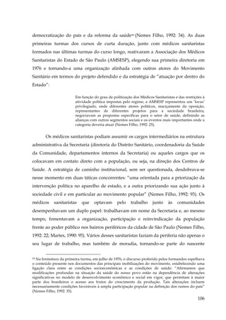 democratização do país e da reforma da saúde29 (Nemes Filho, 1992: 34). As duas
primeiras turmas dos cursos de curta duração, junto com médicos sanitaristas
formados nas últimas turmas do curso longo, reativaram a Associação dos Médicos
Sanitaristas do Estado de São Paulo (AMSESP), elegendo sua primeira diretoria em
1976 e tornando-a uma organização alinhada com outros atores do Movimento
Sanitário em termos do projeto defendido e da estratégia de “atuação por dentro do
Estado”:
Em função do grau de politização dos Médicos Sanitaristas e das restrições à
atividade política impostas pelo regime, a AMSESP representou um ‘locus’
privilegiado, onde diferentes atores políticos, maciçamente da oposição,
representantes de diferentes projetos para a sociedade brasileira,
negociavam as propostas específicas para o setor de saúde, definindo as
alianças com outros segmentos sociais e os eventos mais importantes onde a
categoria deveria atuar (Nemes Filho, 1992: 25).

Os médicos sanitaristas podiam assumir os cargos intermediários na estrutura
administrativa da Secretaria (diretoria do Distrito Sanitário, coordenadoria da Saúde
da Comunidade, departamentos internos da Secretaria) ou aqueles cargos que os
colocavam em contato direto com a população, ou seja, na direção dos Centros de
Saúde. A estratégia de caminho institucional, sem ser questionada, desdobrava-se
nesse momento em duas táticas concorrentes: “uma orientada para a priorização da
intervenção política no aparelho de estado, e a outra priorizando sua ação junto à
sociedade civil e em particular ao movimento popular” (Nemes Filho, 1992: 93). Os
médicos

sanitaristas

que

optavam

pelo

trabalho

junto

às

comunidades

desempenhavam um duplo papel: trabalhavam em nome da Secretaria e, ao mesmo
tempo, fomentavam a organização, participação e reinvindicação da população
frente ao poder público nos bairros periféricos da cidade de São Paulo (Nemes Filho,
1992: 22; Martes, 1990: 95). Vários desses sanitaristas faziam da periferia não apenas o
seu lugar de trabalho, mas também de moradia, tornando-se parte do nascente
Na formatura da primeira turma, em julho de 1976, o discurso proferido pelos formandos espelhava
o conteúdo presente nos documentos das principais mobilizações do movimento, estabelecendo uma
ligação clara entre as condições socioeconômicas e as condições de saúde: “Afirmamos que
modificações profundas na situação da saúde do nosso povo estão na dependência de alterações
significativas no modelo de desenvolvimento econômico e social em vigor, que permitam à maior
parte dos brasileiros o acesso aos frutos do crescimento da produção. Tais alterações incluem
necessariamente condições favoráveis à ampla participação popular na definição dos rumos do país”
(Nemes Filho, 1992: 35).
29

106

 