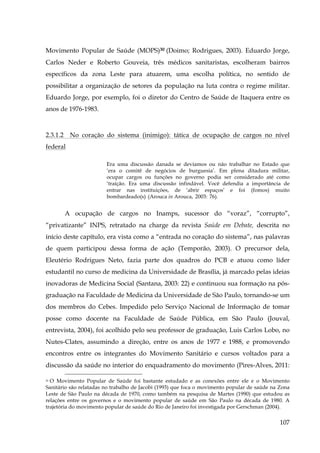 Movimento Popular de Saúde (MOPS)30 (Doimo; Rodrigues, 2003). Eduardo Jorge,
Carlos Neder e Roberto Gouveia, três médicos sanitaristas, escolheram bairros
específicos da zona Leste para atuarem, uma escolha política, no sentido de
possibilitar a organização de setores da população na luta contra o regime militar.
Eduardo Jorge, por exemplo, foi o diretor do Centro de Saúde de Itaquera entre os
anos de 1976-1983.

2.3.1.2

No coração do sistema (inimigo): tática de ocupação de cargos no nível

federal
Era uma discussão danada se devíamos ou não trabalhar no Estado que
‘era o comitê de negócios de burguesia’. Em plena ditadura militar,
ocupar cargos ou funções no governo podia ser considerado até como
‘traição. Era uma discussão infindável. Você defendia a importância de
entrar nas instituições, de ‘abrir espaços’ e foi (fomos) muito
bombardeado(s) (Arouca in Arouca, 2003: 76).

A ocupação de cargos no Inamps, sucessor do “voraz”, “corrupto”,
“privatizante” INPS, retratado na charge da revista Saúde em Debate, descrita no
início deste capítulo, era vista como a “entrada no coração do sistema”, nas palavras
de quem participou dessa forma de ação (Temporão, 2003). O precursor dela,
Eleutério Rodrigues Neto, fazia parte dos quadros do PCB e atuou como líder
estudantil no curso de medicina da Universidade de Brasília, já marcado pelas ideias
inovadoras de Medicina Social (Santana, 2003: 22) e continuou sua formação na pósgraduação na Faculdade de Medicina da Universidade de São Paulo, tornando-se um
dos membros do Cebes. Impedido pelo Serviço Nacional de Informação de tomar
posse como docente na Faculdade de Saúde Pública, em São Paulo (Jouval,
entrevista, 2004), foi acolhido pelo seu professor de graduação, Luis Carlos Lobo, no
Nutes-Clates, assumindo a direção, entre os anos de 1977 e 1988, e promovendo
encontros entre os integrantes do Movimento Sanitário e cursos voltados para a
discussão da saúde no interior do enquadramento do movimento (Pires-Alves, 2011:
30 O Movimento Popular de Saúde foi bastante estudado e as conexões entre ele e o Movimento
Sanitário são relatadas no trabalho de Jacobi (1993) que foca o movimento popular de saúde na Zona
Leste de São Paulo na década de 1970, como também na pesquisa de Martes (1990) que estudou as
relações entre os governos e o movimento popular de saúde em São Paulo na década de 1980. A
trajetória do movimento popular de saúde do Rio de Janeiro foi investigada por Gerschman (2004).

107

 