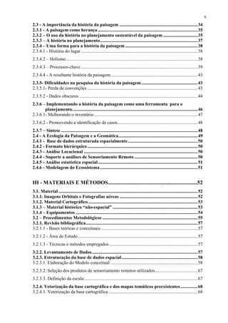 x
2.3 - A importância da história da paisagem ....................................................................34
2.3.1 - A paisagem como herança .......................................................................................35
2.3.2 – O uso da história no planejamento sustentável da paisagem ..............................35
2.3.3 – A história no planejamento.....................................................................................37
2.3.4 – Uma forma para a história da paisagem ...............................................................38
2.3.4.1 - História do lugar......................................................................................................38
2.3.4.2 – Holismo ..................................................................................................................38
2.3.4.3 – Processos-chave......................................................................................................39
2.3.4.4 - A resultante história da paisagem............................................................................43
2.3.5- Dificuldades na pesquisa da história da paisagem .................................................43
2.3.5.1- Perda de convenções ................................................................................................43
2.3.5.2 - Dados obscuros .......................................................................................................44
2.3.6 – Implementando a história da paisagem como uma ferramenta para o
       planejamento.............................................................................................................46
2.3.6.1- Melhorando o inventário ..........................................................................................47
2.3.6.2 - Promovendo a identificação de casos......................................................................48
2.3.7 – Síntese .......................................................................................................................48
2.4 - A Ecologia da Paisagem e a Geomática.....................................................................49
2.4.1 - Base de dados estruturada espacialmente.............................................................50
2.4.2 - Formato hierárquico ................................................................................................50
2.4.3 - Análise Locacional ...................................................................................................50
2.4.4 - Suporte a análises de Sensoriamento Remoto .......................................................50
2.4.5 - Análise estatística espacial.......................................................................................51
2.4.6 - Modelagem do Ecossistema .....................................................................................51


III - MATERIAIS E MÉTODOS...................................................................52
3.1. Material .........................................................................................................................52
3.1.1. Imagens Orbitais e Fotografias aéreas ....................................................................52
3.1.2. Material Cartográfico ...............................................................................................53
3.1.3 – Material histórico “não-espacial” ..........................................................................53
3.1.4 – Equipamentos ..........................................................................................................54
3.2 – Procedimentos Metodológicos ...................................................................................55
3.2.1. Revisão bibliográfica .................................................................................................57
3.2.1.1 - Bases teóricas e conceituais ....................................................................................57
3.2.1.2 - Área de Estudo ........................................................................................................57
3.2.1.3 - Técnicas e métodos empregados .............................................................................57
3.2.2. Levantamento de Dados............................................................................................57
3.2.3. Estruturação da base de dados espacial ..................................................................58
3.2.3.1. Elaboração do Modelo conceitual: ...........................................................................58
3.2.3.2. Seleção dos produtos de sensoriamento remotos utilizados.....................................67
3.2.3.3. Definição da escala:..................................................................................................67
3.2.4. Vetorização da base cartográfica e dos mapas temáticos preexistentes ...............68
3.2.4.1. Vetorização da base cartográfica:.............................................................................68
 