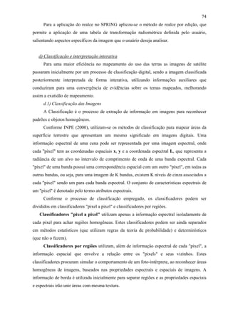 74
      Para a aplicação do realce no SPRING aplicou-se o método de realce por edição, que
permite a aplicação de uma tabela de transformação radiométrica definida pelo usuário,
salientando aspectos específicos da imagem que o usuário deseja analisar.


   d) Classificação e interpretação interativa
      Para uma maior eficiência no mapeamento do uso das terras as imagens de satélite
passaram inicialmente por um processo de classificação digital, sendo a imagem classificada
posteriormente interpretada de forma interativa, utilizando informações auxiliares que
conduziram para uma convergência de evidências sobre os temas mapeados, melhorando
assim a exatidão de mapeamento.
      d.1) Classificação das Imagens
      A Classificação é o processo de extração de informação em imagens para reconhecer
padrões e objetos homogêneos.
      Conforme INPE (2000), utilizam-se os métodos de classificação para mapear áreas da
superfície terrestre que apresentam um mesmo significado em imagens digitais. Uma
informação espectral de uma cena pode ser representada por uma imagem espectral, onde
cada "pixel" tem as coordenadas espaciais x, y e a coordenada espectral L, que representa a
radiância de um alvo no intervalo de comprimento de onda de uma banda espectral. Cada
"pixel" de uma banda possui uma correspondência espacial com um outro "pixel", em todas as
outras bandas, ou seja, para uma imagem de K bandas, existem K níveis de cinza associados a
cada "pixel" sendo um para cada banda espectral. O conjunto de características espectrais de
um "pixel" é denotado pelo termo atributos espectrais.
      Conforme o processo de classificação empregado, os classificadores podem ser
divididos em classificadores "pixel a pixel" e classificadores por regiões.
   Classificadores "pixel a pixel" utilizam apenas a informação espectral isoladamente de
cada pixel para achar regiões homogêneas. Estes classificadores podem ser ainda separados
em métodos estatísticos (que utilizam regras da teoria de probabilidade) e determinísticos
(que não o fazem).
      Classificadores por regiões utilizam, além de informação espectral de cada "pixel", a
informação espacial que envolve a relação entre os "pixels" e seus vizinhos. Estes
classificadores procuram simular o comportamento de um foto-intérprete, ao reconhecer áreas
homogêneas de imagens, baseados nas propriedades espectrais e espaciais de imagens. A
informação de borda é utilizada inicialmente para separar regiões e as propriedades espaciais
e espectrais irão unir áreas com mesma textura.
 