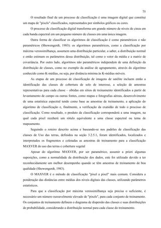 75
      O resultado final de um processo de classificação é uma imagem digital que constitui
um mapa de "pixels" classificados, representados por símbolos gráficos ou cores.
      O processo de classificação digital transforma um grande número de níveis de cinza em
cada banda espectral em um pequeno número de classes em uma única imagem.
      Outra forma de classificar os algoritmos de classificação é como paramétricos e não
paramétricos (Showengerdt, 1983): os algoritmos paramétricos, como a classificação por
máxima verossimilhança, assumem uma distribuição particular, a saber, a distribuição normal
e então estimam os parâmetros dessa distribuição, tal como o vetor da média e a matriz de
covariância. Por outro lado, algoritmos não paramétricos independem de uma definição da
distribuição de classes, como no exemplo da análise de agrupamento, através do algoritmo
conhecido como K-médias, ou seja, por distância mínima às K-médias móveis.
      As etapas de um processo de classificação de imagens de satélite incluem então a
identificação das classes de cobertura de solo de interesse, a seleção de amostras
representativas para cada classe – obtidas em sítios de treinamento identificados a partir de
levantamento de campo ou outras fontes, como mapas e fotografias aéreas, desenvolvimento
de uma estatística espectral tendo como base as amostras de treinamento, a aplicação do
algoritmo de classificação e, finalmente, a verificação da exatidão de todo o processo de
classificação. Como resultado, o produto da classificação corresponderá a uma imagem, na
qual cada pixel receberá um rótulo equivalente a uma classe espectral ou tema de
mapeamento.
      Seguindo o roteiro descrito acima e baseando-se nos padrões de classificação das
classes de Uso das terras, definidos na seção 3.2.5.1, foram identificados, localizados e
interpretados os fragmentos e coletadas as amostras de treinamento para a classificação
MAXVER do uso das terras e cobertura vegetal
      Apesar do algoritmo MAXVER, por ser paramétrico, assumir a priori algumas
suposições, como a normalidade da distribuição dos dados, este foi utilizado devido a ter
reconhecidamente um melhor desempenho quando se têm amostras de treinamento de boa
qualidade (Showengerdt, 1983).
      O MAXVER é o método de classificação "pixel a pixel" mais comum. Considera a
ponderação das distâncias entre médias dos níveis digitais das classes, utilizando parâmetros
estatísticos.
      Para que a classificação por máxima verossimilhança seja precisa o suficiente, é
necessário um número razoavelmente elevado de "pixels", para cada conjunto de treinamento.
Os conjuntos de treinamento definem o diagrama de dispersão das classes e suas distribuições
de probabilidade, considerando a distribuição normal para cada classe do treinamento.
 