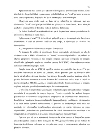76
      Apresentam-se duas classes (1 e 2) com distribuições de probabilidade distintas. Estas
distribuições de probabilidade representam a probabilidade de um "pixel" pertencer a uma ou
outra classe, dependendo da posição do "pixel" em relação a esta distribuição.
      Observa-se uma região onde as duas curvas sobrepõem-se, indicando que um
determinado "pixel" tem igual probabilidade de pertencer às duas classes. Nesta situação
estabelece-se um critério de decisão a partir da definição de limiares.
      Os limites de classificação são definidos a partir de pontos de mesma probabilidade de
classificação de uma e de outra classe.
      Aplicando-se o MAXVER, foi realizada a classificação e a homogeneização das classes
interpretadas e, com as amostras coletadas em campo, a verificação da exatidão do
mapeamento.
      d.2) Interpretação interativa das imagens classificadas
      As imagens de satélite já classificadas foram interpretadas diretamente na tela do
computador no SPRING, utilizando-se do "mouse" na mesa digitalizadora, traçando-se os
objetos geográficos visualizados nas imagens originais realçadas sobrepostas às imagens
classificadas (pela opção acoplar do painel de controle do SPRING) e baseando-se em mapas
auxiliares calibrados na própria mesa.
      Acoplar uma tela no SPRING significa mostrar seu conteúdo, isto é, os PI´s que
estiverem selecionados no "Painel de Controle", na tela principal (Tela 1), através de uma
janela móvel sobre a área de desenho. Esse recurso de acoplar uma tela qualquer a tela 1,
permite facilmente comparar os dados de outros PI´s com o que estiver ativo e visível na
janela principal do SPRING. Assim, as imagens classificadas foram comparadas às imagens
originais realçadas, permitindo uma checagem dos temas mapeados.
      O processo de interpretação das imagens no formato digital apresenta várias vantagens
em relação à interpretação da imagem impressa: Permite a variação da escala da imagem
possibilitando a visualização dos padrões de interpretação em diferentes níveis de resolução.
Possibilita a visualização de composições coloridas em diferentes combinações e tratamentos
e de cada banda espectral separadamente. O processo de interpretação pode ainda ser
auxiliado por informações complementares disponíveis em mapas calibrados na mesa
digitalizadora, permitindo um posicionamento do cursor simultaneamente no mapa e na
imagem para a convergência de evidências e maior segurança na interpretação.
      Optou-se por iniciar o processo de interpretação pelas imagens e fotografias aéreas
atuais (fotografias aéreas de 1997 e imagens de 1998), pois possibilitou que os padrões de
interpretação definidos pudessem ser checados em campo e posteriormente adotados nos
produtos históricos.
 