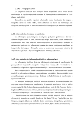 77
      3.2.5.3 - Fotografias aéreas
      As fotografias aéreas em meio analógico foram interpretadas com o auxílio de um
estereoscópio de espelho empregando o método de fotointerpretação desenvolvida no INPE
(Santos et alli, 1980).
      Baseando-se nos padrões espectrais selecionados para a classificação das imagens e
fotografias aéreas na seção 3.2.5.1, foram elaboradas as chaves de interpretação das
fotografias aéreas (expostas na tabela 3.3) permitindo a homogeneização dos temas mapeados.




3.2.6. Interpretação dos mapas preexistentes
      As informações geomorfológicas, pedológicas, geológicas, geotécnicas e de uso e
cobertura vegetal natural da terra, constantes nos mapas preexistentes, foram interpretados
separadamente nesta etapa para uma maior compreensão do quadro físico e biológico da
paisagem do município. As informações extraídas dos mapas preexistentes auxiliaram na
interpretação das imagens e fotografias aéreas no processo de interpretação interativa (já
explicada na seção 3.2.5.2 d2) e na interpretação das informações históricas.




3.2.7. Interpretação das informações históricas (não espaciais)
      As informações históricas direta ou indiretamente relacionadas à transformação da
paisagem foram interpretadas, transpostas e integradas à base de dados para inferências na
determinação dos processos espaciais de transformação e dos fatores históricos relacionados.
      Para o período anterior a 1950 (antes da disponibilidade de fotografias aéreas), quando
possível, as informações obtidas em mapas cadastrais, inventários e dados censitários foram
espacializadas para aproximações sobre a dinâmica, evolução histórica da transformação e
legislação ambiental.
      As principais informações históricas analisadas referem-se ao desenvolvimento dos
principais agentes históricos de transformação da paisagem anteriores a 1950: o núcleo
urbano original de São José dos Campos, os então núcleos rurais de São Francisco Xavier e
Eugênio de Mello (atualmente distritos), a área ocupada pela cultura do café e por pastagens e
a influência da implantação e funcionamento da Estrada de Ferro Central do Brasil.
       Organizaram-se os dados históricos segundo critérios temporais (data e períodos
abrangentes), abrangência espacial (Estado de São Paulo-Vale do Paraíba-São José dos
Campos), categoria (dados de produção, dados econômicos, demográficos, agronômicos,
ambientais) e relatos de viajantes naturalistas (Sant Hilaire, Spix e Martius, Emilio Zaluar).
 