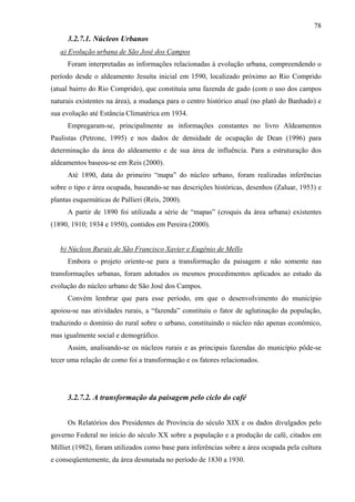 78
     3.2.7.1. Núcleos Urbanos
   a) Evolução urbana de São José dos Campos
     Foram interpretadas as informações relacionadas à evolução urbana, compreendendo o
período desde o aldeamento Jesuíta inicial em 1590, localizado próximo ao Rio Comprido
(atual bairro do Rio Comprido), que constituía uma fazenda de gado (com o uso dos campos
naturais existentes na área), a mudança para o centro histórico atual (no platô do Banhado) e
sua evolução até Estância Climatérica em 1934.
     Empregaram-se, principalmente as informações constantes no livro Aldeamentos
Paulistas (Petrone, 1995) e nos dados de densidade de ocupação de Dean (1996) para
determinação da área do aldeamento e de sua área de influência. Para a estruturação dos
aldeamentos baseou-se em Reis (2000).
     Até 1890, data do primeiro “mapa” do núcleo urbano, foram realizadas inferências
sobre o tipo e área ocupada, baseando-se nas descrições históricas, desenhos (Zaluar, 1953) e
plantas esquemáticas de Pallieri (Reis, 2000).
     A partir de 1890 foi utilizada a série de “mapas” (croquis da área urbana) existentes
(1890, 1910; 1934 e 1950), contidos em Pereira (2000).


   b) Núcleos Rurais de São Francisco Xavier e Eugênio de Mello
     Embora o projeto oriente-se para a transformação da paisagem e não somente nas
transformações urbanas, foram adotados os mesmos procedimentos aplicados ao estudo da
evolução do núcleo urbano de São José dos Campos.
     Convém lembrar que para esse período, em que o desenvolvimento do município
apoiou-se nas atividades rurais, a “fazenda” constituiu o fator de aglutinação da população,
traduzindo o domínio do rural sobre o urbano, constituindo o núcleo não apenas econômico,
mas igualmente social e demográfico.
     Assim, analisando-se os núcleos rurais e as principais fazendas do município pôde-se
tecer uma relação de como foi a transformação e os fatores relacionados.




     3.2.7.2. A transformação da paisagem pelo ciclo do café


     Os Relatórios dos Presidentes de Província do século XIX e os dados divulgados pelo
governo Federal no início do século XX sobre a população e a produção de café, citados em
Milliet (1982), foram utilizados como base para inferências sobre a área ocupada pela cultura
e conseqüentemente, da área desmatada no período de 1830 a 1930.
 
