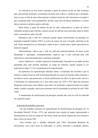 79
      As estimativas de área foram realizadas a partir do número de pés de café existentes
para cada período analisado, constituindo um dado mais estável e confiável que a produção,
uma vez que se trata de uma cultura perene (o número de pés de café varia menos no tempo) e
que a produção pode variar grandemente, devido a uma série de fatores ambientais e a outros
fatores inerentes à própria espécie cultivada.
      Desta forma, a partir do número de pés de café, conhecendo-se os tipos de cultivo
realizados na época (que informa o número de pés de café por área cultivada), pôde-se inferir
sobre a extensão do cultivo de café.
      Sabendo-se que o café foi o primeiro grande agente transformador da paisagem no
município (segundo Cardoso (1991), os ciclos do açúcar, do ouro e do gado, anteriores ao do
café, foram inexpressivos no município), supõe-se que o cenário para a época aproximava-se
muito do original.
      Adicionalmente, sabe-se que o café era cultivado preferencialmente em áreas recém
desmatadas e queimadas, conseqüentemente, supõe-se que a área cultivada pelo café
representava a área desmatada para os períodos analisados.
      Assim, elaborou-se o modelo espacial de transformação, baseando-se nos dados de área
desmatada para cada período analisado, no mapa da cobertura vegetal original (a ser
explicado na etapa 3.2.11) e em parâmetros de espacialização.
      Os parâmetros de espacialização adotados foram: a localização das fazendas a que se
referem os dados de pés de café (localização baseada nos nomes de fazenda ainda existentes e
nos bairros rurais a que pertencem), os locais preferenciais de cultivo na época (solo, relevo) e
a localização de remanescentes (se a área tinha matas em 1939 e 1953 (data das primeiras
fotografias aéreas para a área urbana e para todo o do município, respectivamente) em estágio
médio a médio avançado, muito provavelmente não foi desmatada no período do café 1830-
1930).
      A interpretação da transformação da paisagem causada pelo ciclo do café foi realizada
nas seguintes etapas:


   a) Revisão de trabalhos anteriores
         Um dos trabalhos pioneiros na espacialização da transformação da paisagem foi "A
devastação florestal" (Victor, 1973), que apresenta uma coleção de mapas representando o
desmatamento de áreas no estado de São Paulo, desde sua forma original até uma estimativa
para o inicio do século XXI.
         Vale ressaltar que o trabalho elaborado pela S.B.S (Sociedade Brasileira de
Silvicultura), usou como fonte de elaboração, os censos referentes à produção cafeeira,
 
