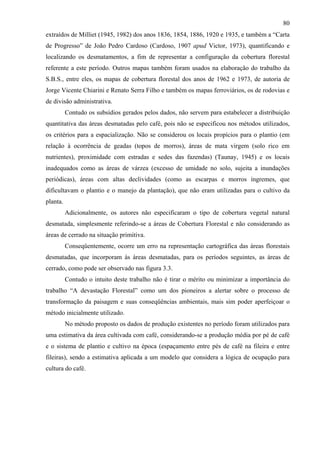 80
extraídos de Milliet (1945, 1982) dos anos 1836, 1854, 1886, 1920 e 1935, e também a “Carta
de Progresso” de João Pedro Cardoso (Cardoso, 1907 apud Victor, 1973), quantificando e
localizando os desmatamentos, a fim de representar a configuração da cobertura florestal
referente a este período. Outros mapas também foram usados na elaboração do trabalho da
S.B.S., entre eles, os mapas de cobertura florestal dos anos de 1962 e 1973, de autoria de
Jorge Vicente Chiarini e Renato Serra Filho e também os mapas ferroviários, os de rodovias e
de divisão administrativa.
          Contudo os subsídios gerados pelos dados, não servem para estabelecer a distribuição
quantitativa das áreas desmatadas pelo café, pois não se especificou nos métodos utilizados,
os critérios para a espacialização. Não se considerou os locais propícios para o plantio (em
relação à ocorrência de geadas (topos de morros), áreas de mata virgem (solo rico em
nutrientes), proximidade com estradas e sedes das fazendas) (Taunay, 1945) e os locais
inadequados como as áreas de várzea (excesso de umidade no solo, sujeita a inundações
periódicas), áreas com altas declividades (como as escarpas e morros íngremes, que
dificultavam o plantio e o manejo da plantação), que não eram utilizadas para o cultivo da
planta.
          Adicionalmente, os autores não especificaram o tipo de cobertura vegetal natural
desmatada, simplesmente referindo-se a áreas de Cobertura Florestal e não considerando as
áreas de cerrado na situação primitiva.
          Conseqüentemente, ocorre um erro na representação cartográfica das áreas florestais
desmatadas, que incorporam às áreas desmatadas, para os períodos seguintes, as áreas de
cerrado, como pode ser observado nas figura 3.3.
          Contudo o intuito deste trabalho não é tirar o mérito ou minimizar a importância do
trabalho “A devastação Florestal” como um dos pioneiros a alertar sobre o processo de
transformação da paisagem e suas conseqüências ambientais, mais sim poder aperfeiçoar o
método inicialmente utilizado.
          No método proposto os dados de produção existentes no período foram utilizados para
uma estimativa da área cultivada com café, considerando-se a produção média por pé de café
e o sistema de plantio e cultivo na época (espaçamento entre pés de café na fileira e entre
fileiras), sendo a estimativa aplicada a um modelo que considera a lógica de ocupação para
cultura do café.
 