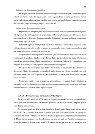 82
   b) Interpretação dos mapas temáticos
       Os mapas temáticos referentes à cobertura vegetal natural original, cobertura vegetal
natural da terra, carta de declividade, carta hipsométrica e carta geotécnica, foram
interpretados integradamente para a análise dos espaços geomorfológicos e pedológicos que
determinaram a lógica da ocupação pela cultura do café.

   c) Interpretação dos dados históricos
       O processo de interpretação dos dados históricos foi realizado para uma verificação da
fidedignidade das fontes, para a convergência de evidencias e testes de consistência dos dados
confrontando-se as diferentes fontes consultadas. Esta etapa envolveu também o preparo dos
dados para a espacialização.
       Para verificação da fidedignidade das fontes primárias e secundárias pesquisou-se na
bibliografia existente sobre o café, os autores já consagrados (mais citados como referencia) e
que apresentam maior conteúdo de informação.
       No processo de convergência de evidencias, procurou-se analisar em relação aos dados
econômicos de produção (dados de produção, dados de exportação de café, informações
censitárias) demográficos (dados censitários) e ambientais (relatos de naturalistas) um
conjunto de informações convergentes sobre os fatores investigados.
       Os testes de consistência dos dados envolveram o cruzamento das informações
disponíveis (dados de produção, população de café, sistema de cultivo, variedades de café
cultivados na época e ciclo de produção), verificando-se a ocorrência de disparidades entre os
dados existentes.
       Como um preparo para a etapa de espacialização os dados foram tabulados e
agrupados em séries espaço-temporais e analisados como poderiam ser mais bem utilizados
como informação e critérios para a espacialização.



     3.2.7.3 - Área desmatada para cultivo de Pastagens
     Do século XVI ao século XVIII as áreas de pastagem conviviam com outras culturas,
sendo que pelas características da pecuária praticada de modo extensivo, ocupava grande
parte da área transformada.
     No entanto, no século XIX, após a decadência do café, ocorrida no município no início
do século XX, a maioria das áreas ocupadas pelo café foi transformada em pastagens.
Conforme Ab´Saber (1998) no fim do ciclo do café os pecuaristas, originários principalmente
de Minas Gerais, atraídos pela desvalorização da terra no Vale do Paraíba, compraram as
terras dos morros e impuseram o modelo de ocupação em que era preciso tornar as suas
 