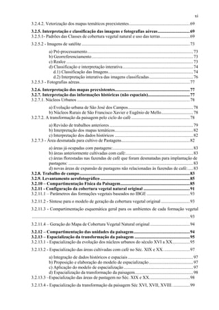 xi
3.2.4.2. Vetorização dos mapas temáticos preexistentes.......................................................69
3.2.5. Interpretação e classificação das imagens e fotografias aéreas.............................69
3.2.5.1- Padrões das Classes de cobertura vegetal natural e uso das terras...........................69
3.2.5.2 - Imagens de satélite ..................................................................................................73
           a) Pré-processamento................................................................................................ 73
           b) Georreferenciamento............................................................................................ 73
           c) Realce ................................................................................................................... 73
           d) Classificação e interpretação interativa................................................................74
              d.1) Classificação das Imagens............................................................................. 74
              d.2) Interpretação interativa das imagens classificadas........................................ 76
3.2.5.3 - Fotografias aéreas....................................................................................................77
3.2.6. Interpretação dos mapas preexistentes....................................................................77
3.2.7. Interpretação das informações históricas (não espaciais)......................................77
3.2.7.1. Núcleos Urbanos ......................................................................................................78
          a) Evolução urbana de São José dos Campos........................................................... 78
          b) Núcleos Rurais de São Francisco Xavier e Eugênio de Mello.............................78
3.2.7.2. A transformação da paisagem pelo ciclo do café .....................................................78
           a) Revisão de trabalhos anteriores ............................................................................ 79
           b) Interpretação dos mapas temáticos.......................................................................82
           c) Interpretação dos dados históricos ....................................................................... 82
3.2.7.3 - Área desmatada para cultivo de Pastagens..............................................................82
          a) áreas já ocupadas com pastagens:......................................................................... 83
          b) áreas anteriormente cultivadas com café:............................................................. 83
          c) áreas florestadas nas fazendas de café que foram desmatadas para implantação de
          pastagens: ................................................................................................................. 83
          d) novas áreas de expansão de pastagens não relacionadas às fazendas de café:..... 83
3.2.8. Trabalho de campo....................................................................................................83
3.2.9. Levantamento aerofotográfico .................................................................................85
3.2.10 – Compartimentação Física da Paisagem...............................................................85
3.2.11 - Configuração da cobertura vegetal natural original ..........................................91
3.2.11.1 – Parâmetros das formações vegetais baseados no IBGE .......................................93
3.2.11.2 - Síntese para o modelo de geração da cobertura vegetal original ..........................93
3.2.11.3 - Compartimentação esquemática geral para os ambientes de cada formação vegetal
...............................................................................................................................................93
3.2.11.4 – Geração do Mapa de Cobertura Vegetal Natural original ....................................94
3.2.12 – Compartimentação das unidades da paisagem...................................................94
3.2.13 – Espacialização da transformação da paisagem ..................................................95
3.2.13.1 - Espacialização da evolução dos núcleos urbanos do século XVI a XX................95
3.2.13.2 - Espacialização das áreas cultivadas com café no Séc. XIX e XX. .......................97
          a) Integração de dados históricos e espaciais ........................................................... 97
          b) Proposição e elaboração do modelo de espacialização ........................................ 97
          c) Aplicação do modelo de espacialização ............................................................... 97
          d) Espacialização da transformação da paisagem.....................................................98
3.2.13.3 –Espacialização das áreas de pastagem no Séc. XIX e XX.....................................98
3.2.13.4 - Espacialização da transformação da paisagem Séc XVI, XVII, XVIII. ...............99
 