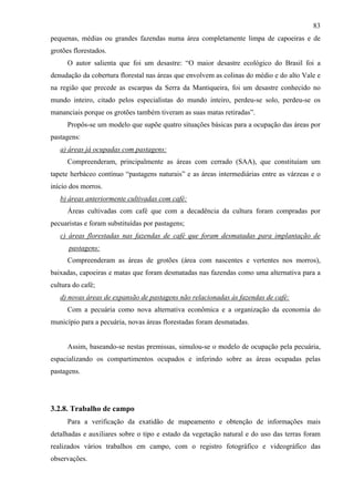 83
pequenas, médias ou grandes fazendas numa área completamente limpa de capoeiras e de
grotões florestados.
      O autor salienta que foi um desastre: “O maior desastre ecológico do Brasil foi a
denudação da cobertura florestal nas áreas que envolvem as colinas do médio e do alto Vale e
na região que precede as escarpas da Serra da Mantiqueira, foi um desastre conhecido no
mundo inteiro, citado pelos especialistas do mundo inteiro, perdeu-se solo, perdeu-se os
mananciais porque os grotões também tiveram as suas matas retiradas”.
      Propôs-se um modelo que supõe quatro situações básicas para a ocupação das áreas por
pastagens:
   a) áreas já ocupadas com pastagens:
      Compreenderam, principalmente as áreas com cerrado (SAA), que constituíam um
tapete herbáceo contínuo “pastagens naturais” e as áreas intermediárias entre as várzeas e o
início dos morros.
   b) áreas anteriormente cultivadas com café:
      Áreas cultivadas com café que com a decadência da cultura foram compradas por
pecuaristas e foram substituídas por pastagens;
   c) áreas florestadas nas fazendas de café que foram desmatadas para implantação de
      pastagens:
      Compreenderam as áreas de grotões (área com nascentes e vertentes nos morros),
baixadas, capoeiras e matas que foram desmatadas nas fazendas como uma alternativa para a
cultura do café;
   d) novas áreas de expansão de pastagens não relacionadas às fazendas de café:
      Com a pecuária como nova alternativa econômica e a organização da economia do
município para a pecuária, novas áreas florestadas foram desmatadas.


      Assim, baseando-se nestas premissas, simulou-se o modelo de ocupação pela pecuária,
espacializando os compartimentos ocupados e inferindo sobre as áreas ocupadas pelas
pastagens.




3.2.8. Trabalho de campo
      Para a verificação da exatidão de mapeamento e obtenção de informações mais
detalhadas e auxiliares sobre o tipo e estado da vegetação natural e do uso das terras foram
realizados vários trabalhos em campo, com o registro fotográfico e videográfico das
observações.
 