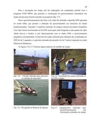 84
     Para a navegação em tempo real foi empregado um computador portátil com o
programa GTM PRO®, que permitiu a visualização do posicionamento instantâneo nos
mapas da área previamente inseridos no programa (fig. 3.7).
     Para o georreferenciamento das fotos e do vídeo foi utilizado o aparelho GPS operando
no modo trilha, que permite a obtenção do posicionamento em intervalos de tempo
predeterminados, "traçando" a trajetória realizada. Os relógios internos da câmara fotográfica
e de vídeo foram sincronizados ao do GPS, assim para cada fotografia e cada quadro de vídeo
obtido têm-se o horário e, por relacionamento com os dados GPS, o posicionamento
geográfico correspondente. O intervalo de tempo utilizado para obtenção das coordenadas no
GPS foi de 5 segundos e a precisão estimada das posições foi de 5 metros (operação no modo
Diferencial Dinâmico).
     As figuras 3.4 a 3.7 ilustram alguns aspectos do trabalho de campo.




Fig. 3.4 – Veículo utilizado para percorrer     Fig 3.5 - Orientação em campo utilizando-se
          as estradas do município              do GPS e mapas.




Fig. 3.6 - Navegando na Represa do Jaguary      Fig.3.7-   Equipamentos utilizados para
                                                           georreferenciamento         das
                                                           informações coletadas em campo
 