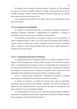 85
      Os trabalhos foram realizados no período de janeiro a dezembro de 1999, perfazendo
um total de seis meses de trabalhos intensivos de campo. Foram percorridos um total de
1.200km de estradas, caminhos e trilhas do município. Navegou-se 80km nos rios e represas
para o registro de locais inacessíveis por terra.
      Foram registradas mais de 800 fotos em campo e doze horas de filmagens de diversas
partes do município.


3.2.9. Levantamento aerofotográfico
      Foi realizado o levantamento aéreo para a verificação da exatidão de mapeamento e
atualização cartográfica, permitindo a complementação do mapeamento e obtenção de
informações em locais inacessíveis para o trabalho em nível de campo.
      O levantamento aerofotográfico foi executado em aeronave asa alta utilizando-se de
câmaras fotográficas digitais e reflex 35 mm, para obtenção de fotografias aéreas oblíquas e
verticais e câmara de vídeo para o registro videográfico da área de estudo. As fotografias
aéreas e imagens de vídeo foram georreferenciadas pelo mesmo método empregado no
levantamento em nível de campo.




3.2.10 – Compartimentação Física da Paisagem
      A compartimentação física da paisagem baseou-se nos conceitos de Delpoux (1974) e
Monteiro (1995), que propuseram a análise conjunta do suporte e da cobertura da paisagem.
Assim, a compartimentação da paisagem conforme a homogeneidade das características de
seu suporte (aqui denominado de substrato) e de seu envoltório. A introdução dos elementos
do envoltório da paisagem baseou-se também em Monteiro (1995) e Zonneveld (1979),
principalmente pela importância dos elementos climáticos na paisagem joseense.
      Assim, a compartimentação compreendeu a delimitação da paisagem em unidades
físicas segundo a similaridade dos elementos de seu substrato e envoltório.
      O conjunto de elementos do substrato foi descrito pelos mapas de declividade,
hipsometria, geotecnia, geologia, geomorfologia e pedologia. O envoltório da paisagem foi
representado pelo mapa pluviométrico, único elemento que pôde ser espacializado numa
escala compatível com a escala adotada no trabalho.
      A compartimentação física iniciou-se com a etapa de geração dos mapas do substrato e
do envoltório da paisagem necessários para a etapa posterior de geração do Mapa de unidades
físicas da paisagem, como demonstrado no quadro 3.4.
 