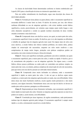 87
      As classes de declividade foram determinadas conforme os limites estabelecidos por
Lepsch (1991) para a classificação de terras no sistema de capacidade e uso.
      Para um melhor entendimento da classificação, segue uma descrição das classes de
declividade adotadas:
      Classe A: Formada por áreas planas ou quase planas, onde o escoamento superficial ou
enxurrada (deflúvio) é muito lento ou lento. O declive do terreno, por isso, não oferece
nenhuma dificuldade ao uso de máquinas agrícolas e não existe também erosão hídrica
significativa, exceto, possivelmente, em vertentes cujas rampas sejam multo longas e com
solos altamente susceptíveis a erosão ou quando recebam enxurradas de áreas vizinhas
situadas à montante e mais declivosas.
      Classe B: Compreende áreas com declives suaves, nos quais, na maior parte dos solos,
o escoamento superficial é lento ou médio. Os declives, por si só, não impedem ou dificultam
o trabalho de qualquer tipo de máquina agrícola mais usual. Em alguns tipos de solos com
esses declives, a erosão hídrica não oferece nenhum problema; em muitos deles, prática
simples de conservação são necessárias, enquanto em solos muito erodíveis e com
comprimentos de rampa muito longos, proteções com práticas complexas podem ser
necessárias, tais como sistema de terraços e faixas de retenção.
      Classe C: Áreas com superfícies inclinadas, geralmente com relevo ondulado, nas quais
o escoamento superficial, para a maior parte dos solos, é médio ou rápido. O declive, por si
sô, normalmente não prejudica o uso de máquinas agrícolas. Em alguns casos, a erosão
hídrica oferece poucos problemas ou então pode ser controlada com práticas simples; na
maior parte das vezes, no entanto, práticas complexas de conservação do solo são necessárias,
para que terras com esse declive possam ser cultivadas intensivamente.
      Classe D: Compreende áreas muito inclinadas ou colinosas, onde o escoamento
superficial é rápido na maior parte dos solos. A não ser que os declives sejam muito
complexos, a maior parte das máquinas agrícolas pode ser usada, mas com dificuldades. Solos
desta classe são muito facilmente erodíveis, exceto aqueles muito permeáveis e não muito
arenosos, com alguns latossolos. Normalmente áreas com esse tipo de declive só devem ser
usadas para cultivos perenes, pastagens ou reflorestamento.
      Classe E: Representada por áreas fortemente inclinadas, cujo escoamento superficial é
muito rápido na maior parte dos solos. Somente as máquinas agrícolas especiais ou mais leves
podem ser usadas e, assim mesmo, com dificuldades.
      Classe F: Constituída por áreas íngremes, de regiões montanhosas, onde praticamente
nenhum tipo de máquina agrícola pode trafegar. O escoamento superficial é sempre muito
rápido e, os solos, extremamente suscetíveis a erosão hídrica.
 